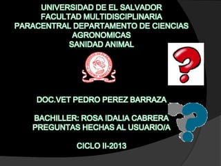 UNIVERSIDAD DE EL SALVADOR
FACULTAD MULTIDISCIPLINARIA
PARACENTRAL DEPARTAMENTO DE CIENCIAS
AGRONOMICAS
SANIDAD ANIMAL

DOC.VET PEDRO PEREZ BARRAZA
BACHILLER: ROSA IDALIA CABRERA
PREGUNTAS HECHAS AL USUARIO/A
CICLO II-2013

 