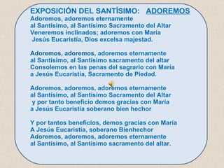 EXPOSICIÓN DEL SANTÍSIMO:  ADOREMOS Adoremos, adoremos eternamente  al Santísimo, al Santísimo Sacramento del Altar Veneremos inclinados; adoremos con María  Jesús Eucaristía, Dios excelsa majestad.   Adoremos, adoremos , adoremos eternamente  al Santísimo, al Santísimo sacramento del altar Consolemos en las penas del sagrario con María  a Jesús Eucaristía, Sacramento de Piedad.   Adoremos, adoremos, adoremos eternamente  al Santísimo, al Santísimo Sacramento del Altar y por tanto beneficio demos gracias con María  a Jesús Eucaristía soberano bien hechor   Y por tantos beneficios, demos gracias con María A Jesús Eucaristía, soberano Bienhechor Adoremos, adoremos, adoremos eternamente  al Santísimo, al Santísimo sacramento del alta r. 