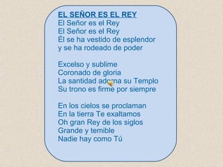 EL SEÑOR ES EL REY El Señor es el Rey El Señor es el Rey Él se ha vestido de esplendor y se ha rodeado de poder   Excelso y sublime Coronado de gloria La santidad adorna su Templo Su trono es firme por siempre   En los cielos se proclaman En la tierra Te exaltamos Oh gran Rey de los siglos Grande y temible Nadie hay como Tú 