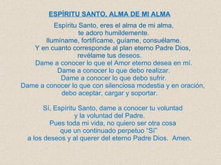 ESPÍRITU S ANTO, ALMA DE MI ALMA   Espíritu Santo, eres el alma de mi alma, te adoro humildemente . Ilumíname, fortifícame, guíame, consuélame. Y en cuanto corresponde al plan eterno Padre Dios,  revélame tus  deseos. Dame a conocer lo que el Amor eterno desea en mí. Dame a conocer lo que debo realizar. Dame a conocer lo que debo sufrir. Dame a conocer lo que con silenciosa modestia y en oración,  debo aceptar, cargar y soportar. Sí, Espíritu Santo, dame a conocer tu voluntad  y la voluntad del Padre. Pues toda mi vida, no quiero ser otra cosa  que un continuado perpetuo “Sí”  a los deseos y al querer del eterno Padre Dios.  Amen. 