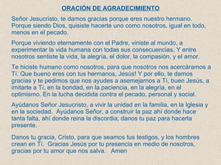 ORACIÓN DE AGRADECIMIENTO   Señor Jesucristo, te damos gracias porque eres nuestro hermano. Porque siendo Dios, quisiste hacerte uno como nosotros, igual en todo, menos en el pecado.  Porque viviendo eternamente con el Padre, viniste al mundo, a experimentar la vida humana con todas sus consecuencias. Y entre nosotros sentiste la vida, la alegría, el dolor, la compasión, y el amor.  Te hiciste humano como nosotros, para que nosotros nos acercáramos a Tí. Que bueno eres con tus hermanos, Jesús! Y por ello, te damos gracias y te pedimos que nos ayudes a asemejarnos a Tí, buen Jesús, a imitarte a Tí, en la bondad, en la paciencia, en la alegría, en el optimismo. En la lucha decidida contra el pecado, personal y social.  Ayúdanos Señor Jesucristo, a vivir la unidad en la familia, en la Iglesia y en la sociedad.  Ayúdanos Señor, a construir la paz ahí donde hace tanta falta, ahí donde reina la discordia; danos tu paz para hacerla presente.  Danos tu gracia, Cristo, para que seamos tus testigos, y los hombres crean en Tí.  Gracias Jesús por tu presencia en medio de nosotros, gracias por tu amor que nos salva.  Amen  