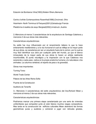 Estación de Bomberos Vitra(1993),Weilam Rhein,Alemania
Centro d eArte Contemporáneo Rosenthal(1998),Cincinnati, Ohio
Hoenheim- North Terminus & Parqueo(2001),Estrasburgo Francia
Plataforma d esaltos de esquí Bergisel(2002),Innsbruck ,Austria
2.-Mencione al menos 3 características de la arquitectura de Santiago Calatrava y
mencione 3 de sus obras más relevantes.
Características arquitectónicas:
Su estilo fue muy influenciado por el renacimiento italiano lo que lo hace
enteramente mediterráneo y a la vez funcional el cual se refleja en la mayor parte
de sus obras, se caracteriza por ser un arquitecto fuera de lo común, por lo cual es
muy fácil identificar sus obra por cualquier parte del mundo, ya que el blanco
inmaculado de la mayor parte de sus obras lo hacen un artista realmente
inconfundible, El punto neurálgico y la inspiración con la que Calatrava nos
sorprende a cada paso, radica en la propia anatomía humana y la naturaleza o los
animales. La columna vertebral, el reparto de peso o la gravedad.
Obras mas importantes:
Turning Torso
World Trade Center
Palacio de las Artes Reina Sofia
Puente de la Constitucion
Auditorio de Tenerife
3.- Mencione 3 características del estilo arquitectónico del Arq.Richard Meier y
mencione al menos 3 de sus obras más relevantes.
Características arquitectónicas:
Podríamos marcar una primera etapa caracterizada por una serie de viviendas
unifamiliares que comparten junto al color blanco muchos rasgos compositivos.
Mas tarde en la construcción de edificios culturales Meier abandonó las formas
geometricas puras y austeras y comenzó a jugar con retículas giradas,
 