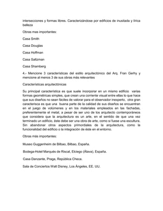 intersecciones y formas libres. Caracterizándose por edificios de inusitada y lírica
belleza
Obras mas importantes:
Casa Smith
Casa Douglas
Casa Hoffman
Casa Saltzman
Casa Shamberg
4.- Mencione 3 características del estilo arquitectónico del Arq. Fran Gerhy y
mencione al menos 3 de sus obras más relevantes
Características arquitectónicas
Su principal característica es que suele incorporar en un mismo edificio varias
formas geométricas simples, que crean una corriente visual entre ellas lo que hace
que sus diseños no sean fáciles de valorar para el observador inexperto, otra gran
caracterisca es que una buena parte de la calidad de sus diseños se encuentran
en el juego de volúmenes y en los materiales empleados en las fachadas,
preferentemente el metal, a pesar de ser uno de los arquitecto contemporáneos
que considera que la arquitectura es un arte, en el sentido de que una vez
terminado un edificio, éste debe ser una obra de arte, como si fuese una escultura.
Sin abandonar otros aspectos primordiales de la arquitectura, como la
funcionalidad del edificio o la integración de éste en el entorno.
Obras más importantes:
Museo Guggenheim de Bilbao, Bilbao, España.
Bodega-Hotel Marqués de Riscal, Elciego (Álava), España.
Casa Danzante, Praga, República Checa.
Sala de Conciertos Walt Disney, Los Ángeles, EE. UU.
 
