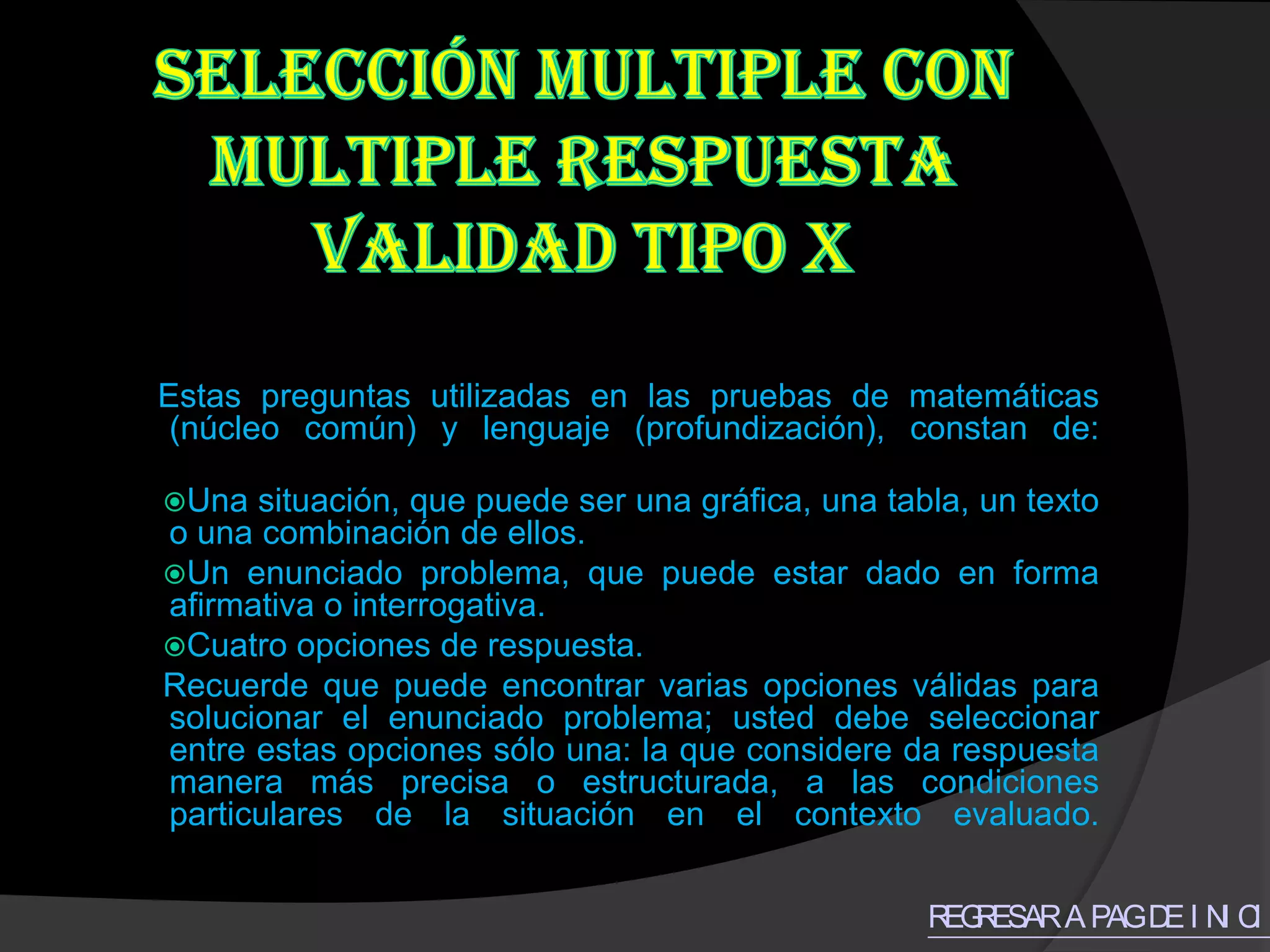 Estas preguntas utilizadas en las pruebas de matemáticas
 (núcleo común) y lenguaje (profundización), constan de:

Una  situación, que puede ser una gráfica, una tabla, un texto
o una combinación de ellos.
Un enunciado problema, que puede estar dado en forma
afirmativa o interrogativa.
Cuatro opciones de respuesta.
Recuerde que puede encontrar varias opciones válidas para
solucionar el enunciado problema; usted debe seleccionar
entre estas opciones sólo una: la que considere da respuesta
manera más precisa o estructurada, a las condiciones
particulares de la situación en el contexto evaluado.


                                                   R R
                                                    EG ESAR A PAG D I N C O
                                                                   E I I
 