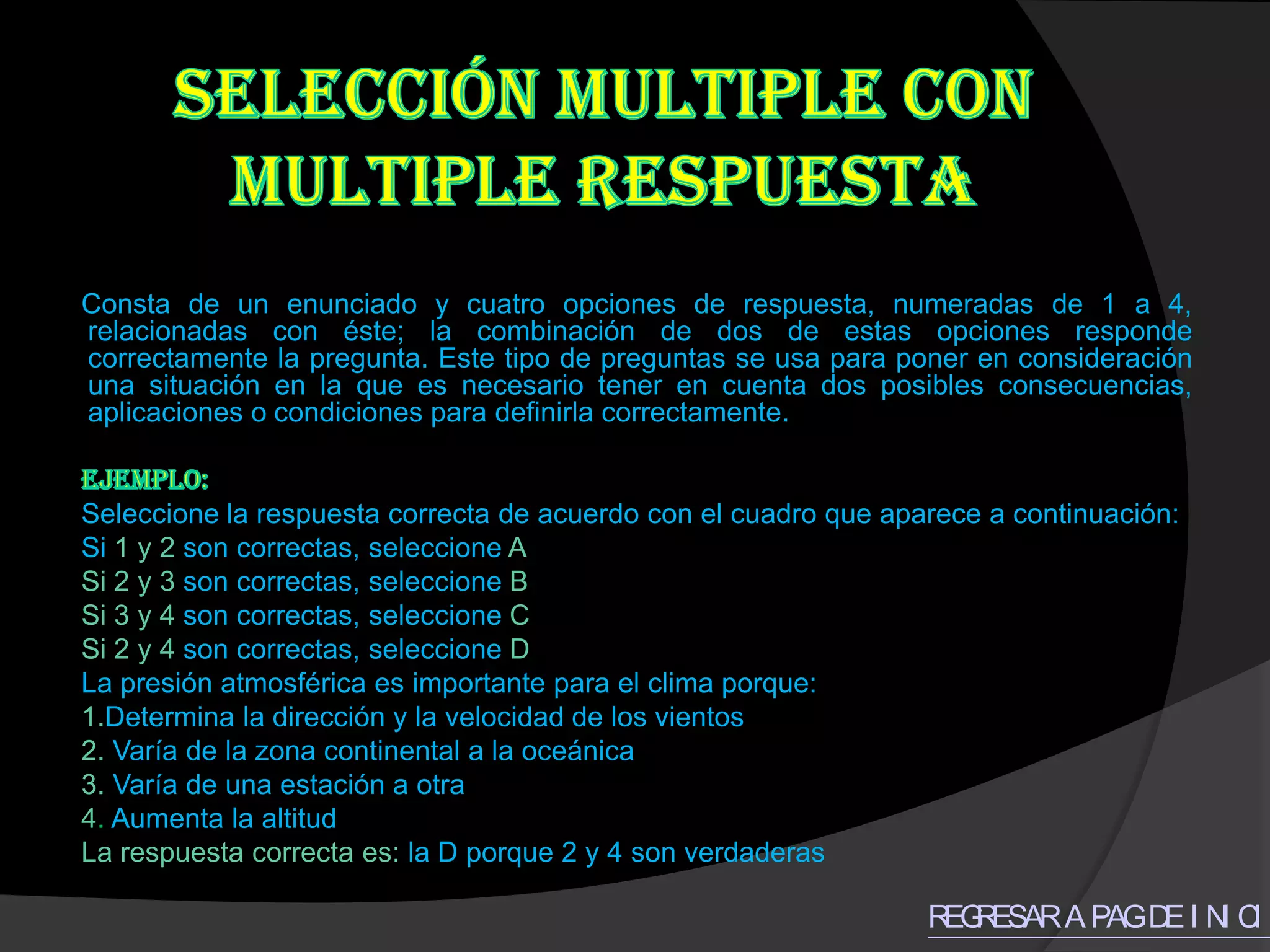 Consta de un enunciado y cuatro opciones de respuesta, numeradas de 1 a 4,
relacionadas con éste; la combinación de dos de estas opciones responde
correctamente la pregunta. Este tipo de preguntas se usa para poner en consideración
una situación en la que es necesario tener en cuenta dos posibles consecuencias,
aplicaciones o condiciones para definirla correctamente.


Seleccione la respuesta correcta de acuerdo con el cuadro que aparece a continuación:
Si 1 y 2 son correctas, seleccione A
Si 2 y 3 son correctas, seleccione B
Si 3 y 4 son correctas, seleccione C
Si 2 y 4 son correctas, seleccione D
La presión atmosférica es importante para el clima porque:
1.Determina la dirección y la velocidad de los vientos
2. Varía de la zona continental a la oceánica
3. Varía de una estación a otra
4. Aumenta la altitud
La respuesta correcta es: la D porque 2 y 4 son verdaderas

                                                                 R R
                                                                  EG ESAR A PAG D I N C O
                                                                                 E I I
 