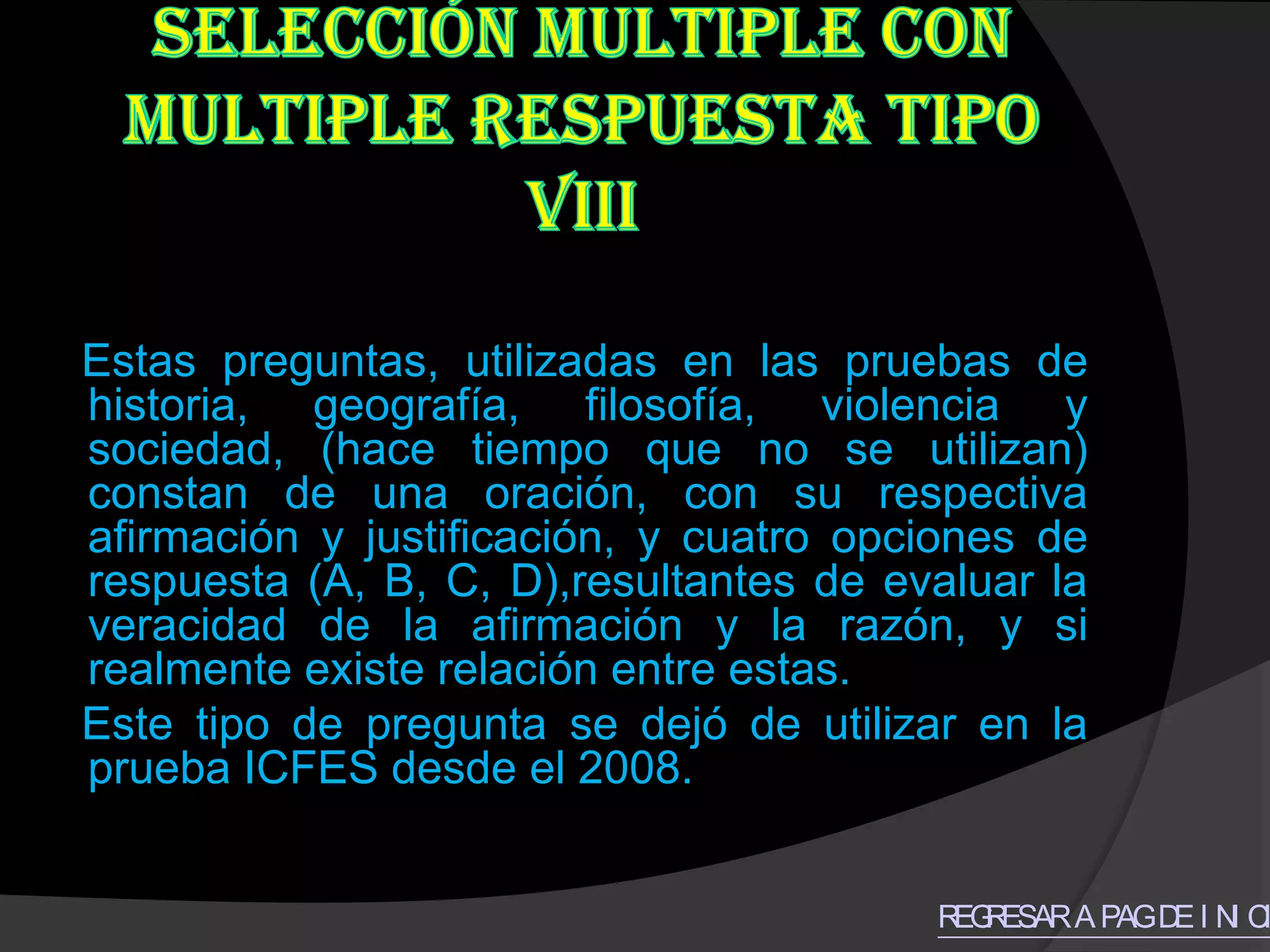 Estas preguntas, utilizadas en las pruebas de
historia, geografía, filosofía, violencia y
sociedad, (hace tiempo que no se utilizan)
constan de una oración, con su respectiva
afirmación y justificación, y cuatro opciones de
respuesta (A, B, C, D),resultantes de evaluar la
veracidad de la afirmación y la razón, y si
realmente existe relación entre estas.
Este tipo de pregunta se dejó de utilizar en la
prueba ICFES desde el 2008.


                                        R R
                                         EG ESAR A PAG D I N C
                                                        E I I
 