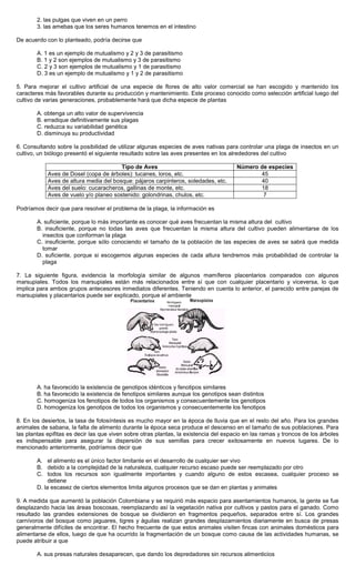 2. las pulgas que viven en un perro
3. las amebas que los seres humanos tenemos en el intestino
De acuerdo con lo planteado, podría decirse que
A. 1 es un ejemplo de mutualismo y 2 y 3 de parasitismo
B. 1 y 2 son ejemplos de mutualismo y 3 de parasitismo
C. 2 y 3 son ejemplos de mutualismo y 1 de parasitismo
D. 3 es un ejemplo de mutualismo y 1 y 2 de parasitismo
5. Para mejorar el cultivo artificial de una especie de flores de alto valor comercial se han escogido y mantenido los
caracteres más favorables durante su producción y mantenimiento. Este proceso conocido como selección artificial luego del
cultivo de varias generaciones, probablemente hará que dicha especie de plantas
A. obtenga un alto valor de supervivencia
B. erradique definitivamente sus plagas
C. reduzca su variabilidad genética
D. disminuya su productividad
6. Consultando sobre la posibilidad de utilizar algunas especies de aves nativas para controlar una plaga de insectos en un
cultivo, un biólogo presentó el siguiente resultado sobre las aves presentes en los alrededores del cultivo
Tipo de Aves Número de especies
Aves de Dosel (copa de árboles): tucanes, loros, etc. 45
Aves de altura media del bosque: pájaros carpinteros, soledades, etc. 40
Aves del suelo: cucaracheros, gallinas de monte, etc. 18
Aves de vuelo y/o planeo sostenido: golondrinas, chulos, etc. 7
Podríamos decir que para resolver el problema de la plaga, la información es
A. suficiente, porque lo más importante es conocer qué aves frecuentan la misma altura del cultivo
B. insuficiente, porque no todas las aves que frecuentan la misma altura del cultivo pueden alimentarse de los
insectos que conforman la plaga
C. insuficiente, porque sólo conociendo el tamaño de la población de las especies de aves se sabrá que medida
tomar
D. suficiente, porque si escogemos algunas especies de cada altura tendremos más probabilidad de controlar la
plaga
7. La siguiente figura, evidencia la morfología similar de algunos mamíferos placentarios comparados con algunos
marsupiales. Todos los marsupiales están más relacionados entre sí que con cualquier placentario y viceversa, lo que
implica para ambos grupos antecesores inmediatos diferentes. Teniendo en cuenta lo anterior, el parecido entre parejas de
marsupiales y placentarios puede ser explicado, porque el ambiente
A. ha favorecido la existencia de genotipos idénticos y fenotipos similares
B. ha favorecido la existencia de fenotipos similares aunque los genotipos sean distintos
C. homogeniza los fenotipos de todos los organismos y consecuentemente los genotipos
D. homogeniza los genotipos de todos los organismos y consecuentemente los fenotipos
8. En los desiertos, la tasa de fotosíntesis es mucho mayor en la época de lluvia que en el resto del año. Para los grandes
animales de sabana, la falta de alimento durante la época seca produce el descenso en el tamaño de sus poblaciones. Para
las plantas epifitas es decir las que viven sobre otras plantas, la existencia del espacio en las ramas y troncos de los árboles
es indispensable para asegurar la dispersión de sus semillas para crecer exitosamente en nuevos lugares. De lo
mencionado anteriormente, podríamos decir que
A. el alimento es el único factor limitante en el desarrollo de cualquier ser vivo
B. debido a la complejidad de la naturaleza, cualquier recurso escaso puede ser reemplazado por otro
C. todos los recursos son igualmente importantes y cuando alguno de estos escasea, cualquier proceso se
detiene
D. la escasez de ciertos elementos limita algunos procesos que se dan en plantas y animales
9. A medida que aumentó la población Colombiana y se requirió más espacio para asentamientos humanos, la gente se fue
desplazando hacia las áreas boscosas, reemplazando así la vegetación nativa por cultivos y pastos para el ganado. Como
resultado las grandes extensiones de bosque se dividieron en fragmentos pequeños, separados entre sí. Los grandes
carnívoros del bosque como jaguares, tigres y águilas realizan grandes desplazamientos diariamente en busca de presas
generalmente difíciles de encontrar. El hecho frecuente de que estos animales visiten fincas con animales domésticos para
alimentarse de ellos, luego de que ha ocurrido la fragmentación de un bosque como causa de las actividades humanas, se
puede atribuir a que
A. sus presas naturales desaparecen, que dando los depredadores sin recursos alimenticios
 