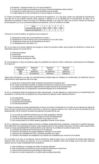 A la especie 1 sobrevive mejor en un río que la especie 2
B. el mar cerca al delta es el ambiente que mayor número de especies puede contener
C. la especie 2 puede sobrevivir en más ambientes que las demás
D. el lago salado es el único ambiente en el que la especie 4 sobrevive
27. Existe una bacteria (especie 5) que se alimenta de las especies 2, 3 y 4 por igual, posee una velocidad de reproducción
más alta que la que pueden alcanzar estas especies y además no se ve afectada por la concentración de sales. En el
laboratorio se preparan 4 tubos de ensayo con diferente salinidad y se coloca en cada uno el mismo número de individuos
de las especies 3 y 5 y de una tercera especie acompañante, como se muestra en la tabla
Tubo 1 2 3 4
Concentración de sal 20% 25% 35% 40%
Especie acompañante 2 2 4 4
Teniendo en cuenta la gráfica, se esperaría que la especie 3
A. desaparezca antes que la acompañante en el tubo 1
B. desaparezca al mismo tiempo que la acompañante en los cuatro tubos
C. desaparezca antes que la acompañante en el tubo 3
D. no desaparezca en los tubos 2 y 4
28. La luz solar es la fuente originaria de energía en todos los procesos vitales; esta energía se transforma a través de la
fotosíntesis gracias a la acción de los
A. descomponedores
B. productores
C. consumidores de primer orden
D. consumidores de segundo orden
29. Se identificaron 3 tipos de bacterias según la posibilidad de sobrevivir frente a diferentes concentraciones de Nitrógeno
en el agua así
Concentración
Nitrógeno
Bacterias
Tipo I
Bacterias
Tipo II
Bacterias
Tipo III
Baja Sobrevive No sobrevive Sobrevive
Alta No sobrevive Sobrevive Sobrevive
Según esta información si un lago con concentraciones iniciales bajas de nitrógeno es contaminado con desechos ricos en
este elemento usted esperaría que en el lago
A. antes de la contaminación estén presentes únicamente las bacterias tipo I
B. los 3 tipos de bacterias cambien su estado de presencia o ausencia con la contaminación
C. la contaminación sólo afecte negativamente la supervivencia de las bacterias tipo I
D. las bacterias tipo II y III aparezcan únicamente después de la contaminación
30. En un ecosistema todas las poblaciones están interactuando y de ello depende su supervivencia y el mantenimiento del
ecosistema. La extinción de una población de consumidores de segundo orden afectaría primero a
A. los productores
B. sus presas y predadores
C. la biomasa del ecosistema
D. los descomponedores
31. Existe una especie de avispa especializada en poner sus huevos únicamente en los frutos de una especie de planta de
brevo. El fruto le proporciona comida a las larvas y cuando los insectos maduros van a salir se llevan las semillas del fruto
dispersándolos. De la evolución de estas dos especies se puede afirmar que
A. ha ocurrido en ambientes similares pero en sitios geográficos distintos
B. ambas se originaron a partir de una especie común simultáneamente
C. una de las dos especies apareció primero y dio origen a la otra
D. han evolucionado en el mismo espacio geográfico durante mucho tiempo
32. En un estanque una planta acuática comenzó a proliferar exageradamente invadiendo y cubriendo la superficie del agua.
Para determinar cómo eliminarla se hicieron cuatro experimentos con las posibles soluciones. De estos cuatro experimentos
el que con mayor probabilidad NO resultará efectivo para disminuir la cantidad de la planta invasora será
A. aumentar las poblaciones de herbívoros en el estanque
B. introducir otra especie que pueda establecer simbiosis con la planta
C. disminuir las cantidades de CO2 y nutrientes disueltos en el agua
D. introducir otra especie que establezca una relación de competencia por recursos con la planta
33. La energía ni se crea, ni se destruye, sólo se transforma. Esta ley rige el uso y la circulación de energía para todos los
sistemas vivos. De acuerdo con esta ley, si en un ecosistema en equilibrio entra más energía que la que sale, podemos
suponer que con mayor probabilidad dicho ecosistema
A. está invadido por una plaga que retiene la energía sobrante
B. está aumentando su biomasa ya que la energía se almacena en esta forma
C. tiene exceso de herbívoros que reclaman más energía
D. está en su máximo desarrollo y no utiliza toda la energía disponible
 