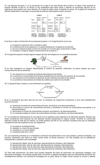34. Las especies de peces 1 y 2 se encuentran en un lago A que será secado para construir un relleno. Para salvarlas se
propone llevarlas al lago B, en donde no hay predadores para estos peces y además se encuentran algunos de los
organismos que pueden usar como alimento. En el lago B existen otras 3 especies de peces. En la gráfica se muestra el
alimento disponible en cada lago y el porcentaje de éste que cada especie de pez consume
Si se lleva a cabo la introducción de las especies de peces 1 y 2 al lago B podría ocurrir que
A. la especie 5 sobrevivan sólo si cambia su dieta
B. la sobrevivencia de las especies 2 y 4 pueda afectarse por competencia de alimento
C. las cinco especies puedan convivir sin competir en el mismo lago conservando su dieta
D. la especie 1 ponga en peligro la sobrevivencia de la especie 4
35. El siguiente esquema muestra algunas etapas del ciclo del nitrógeno en un ecosistema terrestre
Si en este ecosistema se redujera drásticamente el número de bacterias nitrificantes, se podría esperar que como
consecuencia de ello se presentara
A. una reducción en la cantidad de proteínas fabricadas por las plantas
B. un aumento en el porcentaje de amoniaco procedente de los procesos de excreción de los animales
C. una reducción en los procesos de absorción de gas carbónico por parte de las plantas
D. un aumento en los procesos de síntesis de proteínas por parte de los animales
36. La siguiente figura muestra un ciclo alimentario en equilibrio
Si en un ecosistema que tiene este tipo de ciclo, se extrajeran los organismos productores, lo que más probablemente
ocurriría sería que
A. aumentara el número de consumidores primarios, secundarios y de descomponedores
B. disminuyera el número de consumidores primarios y aumentara el número de consumidores secundarios y de
descomponedores
C. disminuyera el número de consumidores primarios, secundarios y de descomponedores
D. se mantuviera estable el número de consumidores primarios, secundarios y de descomponedores
37. La competencia interespecífica es una relación que se establece entre organismos de diferentes especies. Siempre que
existe competencia entre especies las dos especies resultan perjudicadas en alguna medida. Teniendo en cuenta esta
definición amplia de este tipo de relación, se puede plantear que NO es una condición necesaria para que se establezca
competencia entre dos especies el que sus organismos
A. se parezcan morfológicamente
B. necesiten un mismo recurso limitado
C. coexistan en un mismo hábitat
D. compartan parte de su nicho
38. Las sucesiones primarias en un ecosistema comienzan frecuentemente en las rocas peladas y terrenos inhóspitos. Los
primeros organismos que entran en estas nuevas áreas se llaman pioneros y es más probable que se establezcan
exitosamente si presentan como estrategias
A. reproducción rápida, ciclo de vida largo, baja demanda de nutrientes y fácil dispersión
B. reproducción lenta, ciclo de vida corto, alta demanda de nutrientes y fácil dispersión
C. reproducción lenta, ciclo de vida corto, baja demanda de nutrientes y fácil dispersión
D. reproducción rápida, ciclo de vida corto, baja demanda de nutrientes y fácil dispersión
39. Para fines taxonómicos, los seres vivos pueden presentar dos tipos de estructuras: las estructuras análogas y las
estructuras homólogas. Las primeras pueden tener una función y aspecto semejantes, pero sus antecedentes evolutivos son
completamente distintos. Las estructuras homólogas por su parte, tienen un origen común aunque su función y aspecto
 