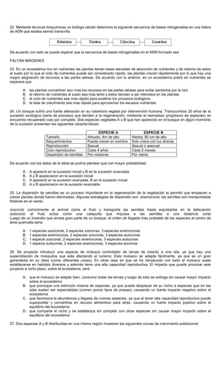 22. Mediante técnicas bioquímicas un biólogo celular determino la siguiente secuencia de bases nitrogenadas en una hebra
de ADN que estaba siendo transcrita.
De acuerdo con esto se puede esperar que la secuencia de bases nitrogenadas en el ARN formado sea
FALTAN IMÁGENES
23. En un ecosistema rico en nutrientes las plantas tienen tasas elevadas de absorción de nutrientes y de retorno de estos
al suelo por lo que el ciclo de nutrientes puede ser considerado rápido, las plantas crecen rápidamente por lo que hay una
mayor asignación de recursos a las partes aéreas. De acuerdo con lo anterior, en un ecosistema pobre en nutrientes se
esperara que
A. las plantas concentren aun mas los recursos en las partes aéreas para evitar perderlos por la raíz
B. el retorno de nutrientes al suelo sea mas lento y estos tiendan a ser retenidos en las plantas
C. el ciclo de nutrientes sea mas rápido para acelerar los procesos biológicos
D. la tasa de crecimiento sea mas rápida para aprovechar los escasos nutrientes
24. Un bosque sufrió una fuerte alteración en su cobertura vegetal por intervención humana. Transcurridos 20 años de la
sucesión ecológica (serie de procesos que tienden a la regeneración, mediante el reemplazo progresivo de especies) se
encuentra recuperado casi por completo. Dos especies vegetales A y B que han aparecido en el bosque en algún momento
de la sucesión presentan las siguientes características:
ESPECIE A ESPECIE B
Tamaño Arbusto, 4m de alto Hierba, 80 cm de alto
Requerimientos Puede crecer en sombra Solo crece con luz directa
Reproducción Sexual Sexual o asexual
Ciclo reproductivo Cada 4 años Cada 5 meses
Dispersión de semillas Por roedores Por viento
De acuerdo con los datos de la tabla se podría plantear que con mayor probabilidad
A. A apareció en la sucesión inicial y B en la sucesión avanzada
B. A y B aparecieron en la sucesión inicial
C. A apareció en la sucesión avanzada, B en la sucesión inicial
D. A y B aparecieron en la sucesión avanzada
25. La dispersión de semillas es un proceso importante en la regeneración de la vegetación al permitir que empiecen a
crecer plantas donde fueron eliminadas. Algunas estrategias de dispersión son: anemocoria: las semillas son transportadas
flotando en el viento.
zoocoria: comúnmente el animal come el fruto y transporta las semillas hasta expulsarlas en la defecación
autocoria: el fruto actúa como una catapulta que impulsa a las semillas a una distancia corta
Luego de un incendio que arrasa gran parte de un bosque, el orden de llegada mas probable de las especies al centro de
área quemada seria
A. 1 especies autocoras, 2 especies zoocoras, 3 especies anemocoras
B. 1 especies anemocoras, 2 especies zoocoras, 3 especies autocoras
C. 1 especie zoocoras, 2 especies anemocoras, 3 especies autocoras
D. 1 especie autocoras, 2 especies anemocoras, 3 especies socorras
26. Se proyecta introducir una especie de molusco controlador de larvas de insecto a una isla, ya que hay una
superoblación de mosquitos que esta afectando el turismo. Este molusco se adapta fácilmente, ya que es un gran
generalista en su dieta (come diferentes cosas). En otras islas en que se ha introducido con éxito el molusco suele
establecerse en habitats diversos y además tiene una alta capacidad reproductiva. El impacto que puede provocar este
proyecto a corto plazo, sobre el ecosistema, será
A. que el molusco se adapte bien, consuma todas las larvas y luego de esto se extinga sin causar mayor impacto
sobre el ecosistema
B. que provoque una extinción masiva de especies, ya que puede desplazar de su nicho a especies que en las
islas suelen ser especialistas (comen pocos tipos de presas), causando un fuerte impacto negativo sobre el
ecosistema
C. que favorezca la abundancia y llegada de nuevas especies, ya que al tener alta capacidad reproductiva puede
superpoblar y convertirse en recurso alimenticio para otras, causando un fuerte impacto positivo sobre el
equilibrio del ecosistema
D. que comparta el nicho y se establezca sin competir con otras especies sin causar mayor impacto sobre el
equilibrio del ecosistema
27. Dos especies A y B distribuidas en una misma región muestran las siguientes curvas de crecimiento poblacional
 