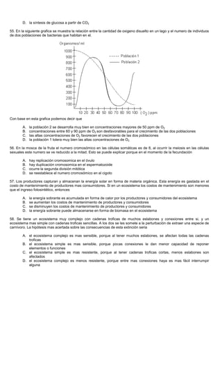 D. la síntesis de glucosa a partir de CO2
55. En la siguiente grafica se muestra la relación entre la cantidad de oxigeno disuelto en un lago y el numero de individuos
de dos poblaciones de bacterias que habitan en el.
Con base en esta grafica podemos decir que
A. la población 2 se desarrolla muy bien en concentraciones mayores de 50 ppm de O2
B. concentraciones entre 60 y 90 ppm de O2 son desfavorables para el crecimiento de las dos poblaciones
C. las altas concentraciones de O2 favorecen el crecimiento de las dos poblaciones
D. la población 1 tolera muy bien las altas concentraciones de O2
56. En la mosca de la fruta el numero cromosómico en las células somáticas es de 8, al ocurrir la meiosis en las células
sexuales este numero se ve reducido a la mitad. Esto se puede explicar porque en el momento de la fecundación
A. hay replicación cromosomica en el óvulo
B. hay duplicación cromosomica en el espermatozoide
C. ocurre la segunda división mitótica
D. se reestablece el numero cromosómico en el cigoto
57. Los productores capturan y almacenan la energía solar en forma de materia orgánica. Esta energía es gastada en el
costo de mantenimiento de productores mas consumidores. Si en un ecosistema los costos de mantenimiento son menores
que el ingreso fotosintético, entonces
A. la energía sobrante es acumulada en forma de calor por los productores y consumidores del ecosistema
B. se aumentan los costos de mantenimiento de productores y consumidores
C. se disminuyen los costos de mantenimiento de productores y consumidores
D. la energía sobrante puede almacenarse en forma de biomasa en el ecosistema
58. Se tiene un ecosistema muy complejo con cadenas troficas de muchos eslabones y conexiones entre si, y un
ecosistema mas simple con cadenas troficas sencillas. A los dos se les somete a la perturbación de extraer una especie de
carnívoro. La hipótesis mas acertada sobre las consecuencias de esta extinción seria
A. el ecosistema complejo es mas sensible, porque al tener muchos eslabones, se afectan todas las cadenas
troficas
B. el ecosistema simple es mas sensible, porque pocas conexiones le dan menor capacidad de reponer
elementos o funciones
C. el ecosistema simple es mas resistente, porque al tener cadenas troficas cortas, menos eslabones son
afectados
D. el ecosistema complejo es menos resistente, porque entre mas conexiones haya es mas fácil interrumpir
alguna
 