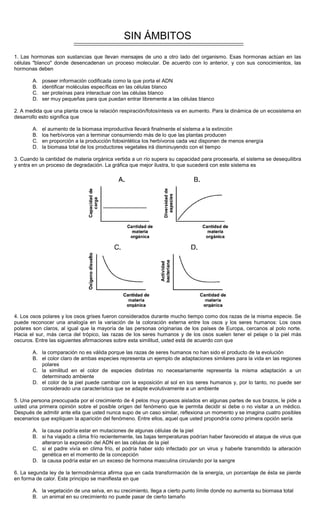 SIN ÁMBITOS
1. Las hormonas son sustancias que llevan mensajes de uno a otro lado del organismo. Esas hormonas actúan en las
células "blanco" donde desencadenan un proceso molecular. De acuerdo con lo anterior, y con sus conocimientos, las
hormonas deben
A. poseer información codificada como la que porta el ADN
B. identificar moléculas específicas en las células blanco
C. ser proteínas para interactuar con las células blanco
D. ser muy pequeñas para que puedan entrar libremente a las células blanco
2. A medida que una planta crece la relación respiración/fotosíntesis va en aumento. Para la dinámica de un ecosistema en
desarrollo esto significa que
A. el aumento de la biomasa improductiva llevará finalmente el sistema a la extinción
B. los herbívoros van a terminar consumiendo más de lo que las plantas producen
C. en proporción a la producción fotosintética los herbívoros cada vez disponen de menos energía
D. la biomasa total de los productores vegetales irá disminuyendo con el tiempo
3. Cuando la cantidad de materia orgánica vertida a un río supera su capacidad para procesarla, el sistema se desequilibra
y entra en un proceso de degradación. La gráfica que mejor ilustra, lo que sucederá con este sistema es
4. Los osos polares y los osos grises fueron considerados durante mucho tiempo como dos razas de la misma especie. Se
puede reconocer una analogía en la variación de la coloración externa entre los osos y los seres humanos: Los osos
polares son claros, al igual que la mayoría de las personas originarias de los países de Europa, cercanos al polo norte.
Hacia el sur, más cerca del trópico, las razas de los seres humanos y de los osos suelen tener el pelaje o la piel más
oscuros. Entre las siguientes afirmaciones sobre esta similitud, usted está de acuerdo con que
A. la comparación no es válida porque las razas de seres humanos no han sido el producto de la evolución
B. el color claro de ambas especies representa un ejemplo de adaptaciones similares para la vida en las regiones
polares
C. la similitud en el color de especies distintas no necesariamente representa la misma adaptación a un
determinado ambiente
D. el color de la piel puede cambiar con la exposición al sol en los seres humanos y, por lo tanto, no puede ser
considerado una característica que se adapte evolutivamente a un ambiente
5. Una persona preocupada por el crecimiento de 4 pelos muy gruesos aislados en algunas partes de sus brazos, le pide a
usted una primera opinión sobre el posible origen del fenómeno que le permita decidir si debe o no visitar a un médico.
Después de admitir ante ella que usted nunca supo de un caso similar, reflexiona un momento y se imagina cuatro posibles
escenarios que expliquen la aparición del fenómeno. Entre ellos, aquel que usted propondría como primera opción sería
A. la causa podría estar en mutaciones de algunas células de la piel
B. si ha viajado a clima frío recientemente, las bajas temperaturas podrían haber favorecido el ataque de virus que
alteraron la expresión del ADN en las células de la piel
C. si el padre vivía en clima frío, el podría haber sido infectado por un virus y haberle transmitido la alteración
genética en el momento de la concepción
D. la causa podría estar en un exceso de hormona masculina circulando por la sangre
6. La segunda ley de la termodinámica afirma que en cada transformación de la energía, un porcentaje de ésta se pierde
en forma de calor. Este principio se manifiesta en que
A. la vegetación de una selva, en su crecimiento, llega a cierto punto límite donde no aumenta su biomasa total
B. un animal en su crecimiento no puede pasar de cierto tamaño
 