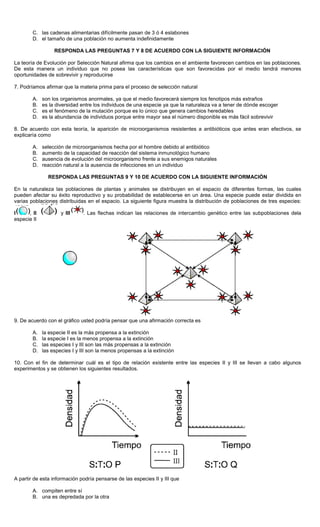 C. las cadenas alimentarias difícilmente pasan de 3 ó 4 eslabones
D. el tamaño de una población no aumenta indefinidamente
RESPONDA LAS PREGUNTAS 7 Y 8 DE ACUERDO CON LA SIGUIENTE INFORMACIÓN
La teoría de Evolución por Selección Natural afirma que los cambios en el ambiente favorecen cambios en las poblaciones.
De esta manera un individuo que no posea las características que son favorecidas por el medio tendrá menores
oportunidades de sobrevivir y reproducirse
7. Podríamos afirmar que la materia prima para el proceso de selección natural
A. son los organismos anormales, ya que el medio favorecerá siempre los fenotipos más extraños
B. es la diversidad entre los individuos de una especie ya que la naturaleza va a tener de dónde escoger
C. es el fenómeno de la mutación porque es lo único que genera cambios heredables
D. es la abundancia de individuos porque entre mayor sea el número disponible es más fácil sobrevivir
8. De acuerdo con esta teoría, la aparición de microorganismos resistentes a antibióticos que antes eran efectivos, se
explicaría como
A. selección de microorganismos hecha por el hombre debido al antibiótico
B. aumento de la capacidad de reacción del sistema inmunológico humano
C. ausencia de evolución del microorganismo frente a sus enemigos naturales
D. reacción natural a la ausencia de infecciones en un individuo
RESPONDA LAS PREGUNTAS 9 Y 10 DE ACUERDO CON LA SIGUIENTE INFORMACIÓN
En la naturaleza las poblaciones de plantas y animales se distribuyen en el espacio de diferentes formas, las cuales
pueden afectar su éxito reproductivo y su probabilidad de establecerse en un área. Una especie puede estar dividida en
varias poblaciones distribuidas en el espacio. La siguiente figura muestra la distribución de poblaciones de tres especies:
I , II y III . Las flechas indican las relaciones de intercambio genético entre las subpoblaciones dela
especie II
9. De acuerdo con el gráfico usted podría pensar que una afirmación correcta es
A. la especie II es la más propensa a la extinción
B. la especie I es la menos propensa a la extinción
C. las especies I y III son las más propensas a la extinción
D. las especies I y III son la menos propensas a la extinción
10. Con el fin de determinar cuál es el tipo de relación existente entre las especies II y III se llevan a cabo algunos
experimentos y se obtienen los siguientes resultados.
A partir de esta información podría pensarse de las especies II y III que
A. compiten entre sí
B. una es depredada por la otra
 