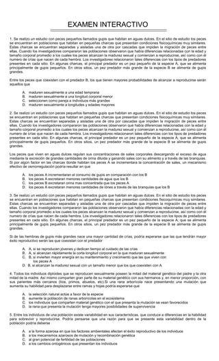 EXAMEN INTERACTIVO
1. Se realizo un estudio con peces pequeños llamados gupis que habitan en aguas dulces. En el sitio de estudio los peces
se encuentran en poblaciones que habitan en pequeñas charcas que presentan condiciones fisicoquímicas muy similares.
Estas charcas se encuentran separadas y aisladas una de otra por cascadas que impiden la migración de peces entre
ellas. Cuando los investigadores compararon las poblaciones observaron que había diferencias relacionadas con la edad y
tamaño corporal promedio a los cuales los peces alcanzan la madurez sexual y comienzan a reproducirse, así como con él
numero de crías que nacen de cada hembra. Los investigadores relacionaron tales diferencias con los tipos de predadores
presentes en cada sitio. En algunas charcas, el principal predador es un pez pequeño de la especie A, que se alimenta
principalmente de gupis pequeños. En otros sitios, un pez predador más grande de la especie B se alimenta de gupis
grandes.
Entre los peces que coexisten con el predador B, los que tienen mayores probabilidades de alcanzar a reproducirse serán
aquellos que
A. maduren sexualmente a una edad temprana
B. maduren sexualmente a una longitud corporal menor
C. seleccionen como pareja a individuos más grandes
D. maduren sexualmente a longitudes y edades mayores
2. Se realizo un estudio con peces pequeños llamados gupis que habitan en aguas dulces. En el sitio de estudio los peces
se encuentran en poblaciones que habitan en pequeñas charcas que presentan condiciones fisicoquímicas muy similares.
Estas charcas se encuentran separadas y aisladas una de otra por cascadas que impiden la migración de peces entre
ellas. Cuando los investigadores compararon las poblaciones observaron que había diferencias relacionadas con la edad y
tamaño corporal promedio a los cuales los peces alcanzan la madurez sexual y comienzan a reproducirse, así como con él
numero de crías que nacen de cada hembra. Los investigadores relacionaron tales diferencias con los tipos de predadores
presentes en cada sitio. En algunas charcas, el principal predador es un pez pequeño de la especie A, que se alimenta
principalmente de gupis pequeños. En otros sitios, un pez predador más grande de la especie B se alimenta de gupis
grandes.
Los peces que viven en aguas dulces regulan sus concentraciones de sales corporales descargando el exceso de agua
mediante la excreción de grandes cantidades de orina diluida y ganando sales con su alimento y a través de las branquias.
Si por algún factor en las charcas donde habitan los peces A se incrementara la concentración de sales, un mecanismo
efectivo de osmorregulación podría resultar en que
A. los peces A incrementaran el consumo de gupis en comparación con los B
B. los peces A excretaran menores cantidades de agua que los B
C. los peces B excretaran orina mas concentrada que los peces A
D. los peces A excretaran menores cantidades de iónes a través de las branquias que los B
3. Se realizo un estudio con peces pequeños llamados gupis que habitan en aguas dulces. En el sitio de estudio los peces
se encuentran en poblaciones que habitan en pequeñas charcas que presentan condiciones fisicoquímicas muy similares.
Estas charcas se encuentran separadas y aisladas una de otra por cascadas que impiden la migración de peces entre
ellas. Cuando los investigadores compararon las poblaciones observaron que había diferencias relacionadas con la edad y
tamaño corporal promedio a los cuales los peces alcanzan la madurez sexual y comienzan a reproducirse, así como con él
numero de crías que nacen de cada hembra. Los investigadores relacionaron tales diferencias con los tipos de predadores
presentes en cada sitio. En algunas charcas, el principal predador es un pez pequeño de la especie A, que se alimenta
principalmente de gupis pequeños. En otros sitios, un pez predador más grande de la especie B se alimenta de gupis
grandes.
Si de las hembras de gupis más grandes nace una mayor cantidad de crías, podría esperarse que las que tendrán mayor
éxito reproductivo serán las que coexistan con el predador
A. A, si se reproducen jóvenes y dedican tiempo al cuidado de las crías
B. A, si alcanzan rápidamente la corta longitud corporal en la que maduran sexualmente
C. B, si invierten mayor energía en su mantenimiento y crecimiento que las que viven con
los peces A
D. B, si alcanzan la madurez sexual con un tamaño menor que los que coexisten con A
4. Todos los individuos diploides que se reproducen sexualmente poseen la mitad del material genético del padre y la otra
mitad de la madre. Así mismo comparten gran parte de su material genético con sus hermanos y, en menor proporción, con
sus parientes más cercanos (tíos, primos, abuelos, etc).Si una rana arborícola nace presentando una mutación que
aumenta su habilidad para desplazarse entre ramas y hojas podría esperarse que
A. la selección natural actúe a favor de la especie
B. aumente la población de ranas arborícolas en el ecosistema
C. los individuos que comparten material genético con el que presenta la mutación se vean favorecidos
D. la rana que presenta la mutación tenga mayores posibilidades de supervivencia
5. Entre los individuos de una población existe variabilidad en sus características, que conduce a diferencias en la habilidad
para sobrevivir y reproducirse. Podría pensarse que una razón para que se presente esta variabilidad dentro de la
población podría deberse
A. a la forma azarosa en que los factores ambientales afectan el éxito reproductivo de los individuos
B. a los mecanismos azarosos de mutación y recombinación genética
C. al gran potencial de fertilidad de las poblaciones
D. a los cambios ontogénicos que presentan los individuos
 
