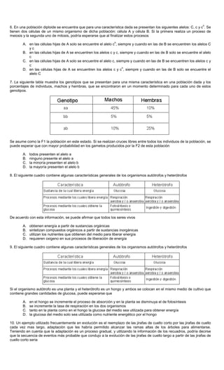 6. En una población diploide se encuentra que para una característica dada se presentan los siguientes alelos: C, c y c
h
. Se
tienen dos células de un mismo organismo de dicha población: célula A y célula B. Si la primera realiza un proceso de
meiosis y la segunda uno de mitosis, podría esperarse que al finalizar estos procesos
A. en las células hijas de A solo se encuentre el alelo c
h
, siempre y cuando en las de B se encuentren los alelos C
y c
B. en las células hijas de A se encuentren los alelos c y c, siempre y cuando en las de B solo se encuentre el alelo
c
C. en las células hijas de A solo se encuentre el alelo c, siempre y cuando en las de B se encuentren los alelos c y
c
D. en las células hijas de A se encuentren los alelos c y c
h
, siempre y cuando en las de B solo se encuentre el
alelo C
7. La siguiente tabla muestra los genotipos que se presentan para una misma característica en una población dada y los
porcentajes de individuos, machos y hembras, que se encontraron en un momento determinado para cada uno de estos
genotipos.
Se asume como la F1 la población en este estado. Si se realizan cruces libres entre todos los individuos de la población, se
puede esperar que con mayor probabilidad en los gametos producidos por la F2 de esta población
A. todos presenten el alelo a
B. ninguno presente el alelo a
C. la minoría presenten el alelo b
D. la mayoría presenten el alelo b
8. El siguiente cuadro contiene algunas características generales de los organismos autótrofos y heterótrofos
De acuerdo con esta información, se puede afirmar que todos los seres vivos
A. obtienen energía a partir de sustancias orgánicas
B. sintetizan compuestos orgánicos a partir de sustancias inorgánicas
C. utilizan los nutrientes que obtienen del medio para liberar energía
D. requieren oxigeno en sus procesos de liberación de energía
9. El siguiente cuadro contiene algunas características generales de los organismos autótrofos y heterótrofos
Si el organismo autótrofo es una planta y el heterótrofo es un hongo y ambos se colocan en el mismo medio de cultivo que
contiene grandes cantidades de glucosa, puede esperarse que
A. en el hongo se incremente el proceso de absorción y en la planta se disminuya el de fotosíntesis
B. se incremente la tasa de respiración en los dos organismos
C. tanto en la planta como en el hongo la glucosa del medio sea utilizada para obtener energía
D. la glucosa del medio solo sea utilizada como nutriente energético por el hongo
10. Un ejemplo utilizado frecuentemente en evolución es el reemplazo de las jirafas de cuello corto por las jirafas de cuello
cada vez mas largo, adaptación que les habría permitido alcanzar las ramas altas de los árboles para alimentarse.
Teniendo en cuenta que la adaptación es un proceso gradual, y utilizando la información de los recuadros, podría decirse
que la secuencia de eventos más probable que condujo a la evolución de las jirafas de cuello largo a partir de las jirafas de
cuello corto seria
 