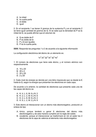 A.   la mitad
   B.   la cuarta parte
   C.   el doble
   D.   igual

2. En el recipiente 1 se tienen X gramos de la sustancia P y en el recipiente 2
se tiene igual cantidad de gramos de Q. Si se sabe que la densidad de P es la
mitad de Q, se puede afirmar que el volumen de

   A.   Q es doble de P
   B.   P es doble de Q
   C.   P y Q son iguales
   D.   P es la cuarta parte.

XXIV. Responda las preguntas 1 a 3 de acuerdo a la siguiente información

La configuración electrónica del átomo de un elemento es:

                                  1s2 2s2 2p6 3s2 3p6 4s2

1. El número de electrones que tiene este átomo, y el número atómico son
respectivamente

   A.   15 y 20
   B.   20 y 2
   C.   20 y 20
   D.   2 y 20

2. Cada nivel de energía se denota por una letra mayúscula que va desde la K
hasta la Q, según la energía que presentan los electrones en cada capa.

De acuerdo a lo anterior, la cantidad de electrones que presenta cada una de
las capas del átomo es

   A.   K: 4, L: 6, M: 8 y N: 2
   B.   K: 2, L: 2, M: 8 y N: 8
   C.   K: 2, L: 8, M: 8 y N: 2
   D.   K: 8, L: 2, M: 2 y N: 8

3. Este átomo al interaccionar con un átomo más electronegativo, producirá un
enlace de tipo

   A. iónico, porque tenderá a ganar 6 electrones del átomo más
      electronegativo y de esta manera cumplirá con la regla del octeto
   B. covalente, porque al interaccionar se trasformará en ión al ceder los 2
      electrones de la capa de valencia al elemento más electronegativo
 