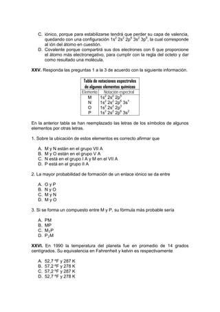C. iónico, porque para estabilizarse tendrá que perder su capa de valencia,
      quedando con una configuración 1s2 2s2 2p6 3s2 3p6, la cual corresponde
      al ión del átomo en cuestión.
   D. Covalente porque compartirá sus dos electrones con 6 que proporcione
      el átomo más electronegativo, para cumplir con la regla del octeto y dar
      como resultado una molécula.

XXV. Responda las preguntas 1 a la 3 de acuerdo con la siguiente información.

                            Tabla de notaciones espectrales
                            de algunos elementos químicos
                           Elemento     Notación espectral
                              M       1s2 2s2 2p5
                              N       1s2 2s2 2p6 3s1
                              O       1s2 2s2 2p3
                              P       1s2 2s2 2p6 3s2

En la anterior tabla se han reemplazado las letras de los símbolos de algunos
elementos por otras letras.

1. Sobre la ubicación de estos elementos es correcto afirmar que

   A.   M y N están en el grupo VII A
   B.   M y O están en el grupo V A
   C.   N está en el grupo I A y M en el VII A
   D.   P está en el grupo II A

2. La mayor probabilidad de formación de un enlace iónico se da entre

   A.   OyP
   B.   NyO
   C.   MyN
   D.   MyO

3. Si se forma un compuesto entre M y P, su fórmula más probable sería

   A.   PM
   B.   MP
   C.   M2P
   D.   P2M

XXVI. En 1990 la temperatura del planeta fue en promedio de 14 grados
centígrados. Su equivalencia en Fahrenheit y kelvin es respectivamente

   A.   52,7 ºF y 287 K
   B.   57,2 ºF y 278 K
   C.   57,2 ºF y 287 K
   D.   52,7 ºF y 278 K
 