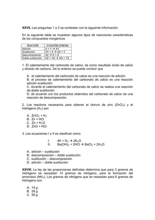 XXVII. Las preguntas 1 a 3 se contestan con la siguiente información.

En la siguiente tabla se muestran algunos tipos de reacciones características
de los compuestos inorgánicos

    REACCIÓN         ECUACIÓN GENERAL
Adición             X + Y  XY
Sustitución         XY + Z  XZ + Y
Descomposición      XZ  X + Z
Doble sustitución   XZ + YD  XD + YZ

1. El calentamiento del carbonato de calcio, da como resultado óxido de calcio
y dióxido de carbono. De lo anterior se puede concluir que

    A. el calentamiento del carbonato de calcio es una reacción de adición
    B. el proceso de calentamiento del carbonato de calcio es una reacción
    adición sustitución
    C. durante el calentamiento del carbonato de calcio se realiza una reacción
    de doble sustitución
    D. de acuerdo con los productos obtenidos del carbonato de calcio da una
    reacción de descomposición.

2. Los reactivos necesarios para obtener el cloruro de zinc (ZnCl 2 ) y el
hidrógeno (H 2 ) son

    A.   ZnCl 2 + H 2
    B.   Zn + HCl
    C.   Zn + H 2 O
    D.   ZnO + HCl

3. Las ecuaciones I y II se clasifican como

                        I.    4K + O 2  2K 2 O
                        II.   Ba(OH) 2 + 2HCl  BaCl 2 + 2H 2 O

    A.   adición – sustitución
    B.   descomposición – doble sustitución
    C.   sustitución – descomposición
    D.   adición – doble sustitución

XXVIII. La ley de las proporciones definidas determina que para 3 gramos de
hidrógeno se necesitan 14 gramos de nitrógeno, para la formación del
amoníaco (NH 3 ). Los gramos de nitrógeno que se necesitan para 6 gramos de
hidrógeno son

    A. 14 g
    B. 28 g
    C. 56 g
 