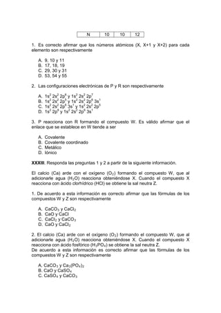 N       10   10     12

1. Es correcto afirmar que los números atómicos (X, X+1 y X+2) para cada
elemento son respectivamente

   A.   9, 10 y 11
   B.   17, 18, 19
   C.   29, 30 y 31
   D.   53, 54 y 55

2. Las configuraciones electrónicas de P y R son respectivamente

   A.   1s2 2s2 2p6 y 1s2 2s2 2p7
   B.   1s2 2s2 2p5 y 1s2 2s2 2p6 3s1
   C.   1s2 2s2 2p6 3s1 y 1s2 2s2 2p5
   D.   1s2 2p8 y 1s2 2s2 2p6 3s1

3. P reacciona con R formando el compuesto W. Es válido afirmar que el
enlace que se establece en W tiende a ser

   A.   Covalente
   B.   Covalente coordinado
   C.   Metálico
   D.   Iónico

XXXIII. Responda las preguntas 1 y 2 a partir de la siguiente información.

El calcio (Ca) arde con el oxígeno (O 2 ) formando el compuesto W, que al
adicionarle agua (H 2 O) reacciona obteniéndose X. Cuando el compuesto X
reacciona con ácido clorhídrico (HCl) se obtiene la sal neutra Z.

1. De acuerdo a esta información es correcto afirmar que las fórmulas de los
compuestos W y Z son respectivamente

   A.   CaCO 3 y CaCl 2
   B.   CaO y CaCl
   C.   CaCl 2 y CaCO 3
   D.   CaO y CaCl 2

2. El calcio (Ca) arde con el oxígeno (O 2 ) formando el compuesto W, que al
adicionarle agua (H 2 O) reacciona obteniéndose X. Cuando el compuesto X
reacciona con ácido fosfórico (H 3 PO 4 ) se obtiene la sal neutra Z.
De acuerdo a esta información es correcto afirmar que las fórmulas de los
compuestos W y Z son respectivamente

   A. CaCO 3 y Ca 3 (PO 4 ) 2
   B. CaO y CaSO 4
   C. CaSO 4 y CaCO 3
 