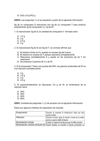 D. CaO y Ca 3 (PO 4 ) 2

XXXIV. Las preguntas 1 a 4 se resuelven a partir de la siguiente información.

6g de un compuesto S reaccionan con 4g de un compuesto T para producir
exactamente 3g de compuesto V y 7g de W.

1. Si reaccionaran 3g de S, la cantidad de compuesto V formado sería

   A.   1,5 g
   B.   2g
   C.   2,5 g
   D.   3g

2. Si reaccionaran 6g de S con 6g de T, es correcto afirmar que

   A. El reactivo límite es S y quedan en exceso 2g del mismo
   B. El reactivo en exceso es T porque reacciona completamente
   C. Reacciona completamente S y queda en los productos 2g de T sin
      reaccionar
   D. Se producen 2 gramos de V y de W.

3. Si el compuesto T tiene una pureza del 50%, los gramos producidos de W en
una reacción completa serían

   A.   3g
   B.   3,5 g
   C.   4g
   D.   4,5 g

4. Si experimentalmente se obtuvieran 3,5 g de W, el rendimiento de la
reacción sería

   A.   30%
   B.   40%
   C.   50%
   D.   60%

XXXV. Conteste las preguntas 1 y 2 de acuerdo con la siguiente información.

Estos son algunos métodos de separación de mezclas:

  Evaporación                  Consiste en aumentar la temperatura, hasta que solo
                               quede el sólido
  Filtración                   Consiste en hacer pasar la mezcla a través de un medio
                               poroso y separar sólido de líquido
  Decantación simple           Es dejar en reposo la mezcla para que el sólido precipite
  Decantación usando embudo de Separar líquidos no miscibles. El líquido precipitado, se
 