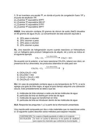 3. Si se inventara una escala ºP, en donde el punto de congelación fuera 19º y
el punto de ebullición 79º,
a) ¿Cuántos ºF equivaldría 30ºP?
b) ¿Cuántos ºP equivaldría 282 K?
c) ¿Cuántos ºC equivaldría 51ºP?
d) ¿Cuántos ºP equivaldría 38ºF?

XXXIX. Una solución contiene 20 gramos de cloruro de sodio (NaCl) disueltos
en 80 gramos de agua (H 2 O). La concentración de esta solución equivale a

   A.   20% peso a volumen
   B.   25% volumen a peso
   C.   20% peso a volumen
   D.   25% volumen a peso

XL. Una reacción de halogenación ocurre cuando reacciona un hidrocarburo
con un halógeno para producir halogenuros de alquilo, tal y como se indica en
el siguiente ejemplo
                                        Luz ultravioleta
                          CH4 + Cl2                        CH4Cl + HCl
De acuerdo con lo anterior, si se hace reaccionar CH 3 CH 3 (etano) con cloro, en
presencia de luz ultravioleta, los productos obtenidos en este paso son
                                        Luz ultravioleta
                     CH3CH3 + Cl2                           ?
   A. ClCH 2 CH 2 Cl + HCl
   B. CH 2 CHCl + HCl
   C. CH 3 Cl + CH 3 Cl + HCl
   D. CH 3 CH 2 Cl + HCl

XLI. Un vaso de precipitado contiene agua a una temperatura de 70 ºC, si se le
agrega una gota de tinta negra, el agua al poco tiempo adquirirá una coloración
oscura. Esto probablemente se debe a que las

   A. moléculas de tinta colorean a cada una de las moléculas de agua
   B. partículas de tinta se distribuyen entre las de agua
   C. moléculas de agua se transforman en tinta
   D. partículas de tinta se introducen dentro de las moléculas de agua

XLII. Responda las preguntas 1 y 2 a partir de la información presentada.

Una mezcla está compuesta por dos o más materiales que no reaccionan entre
sí. El siguiente cuadro describe varios métodos para separar mezclas:

        EVAPORACIÓN Se evapora el líquido quedando el sólido en el recipiente
        DESTILACIÓN Se tiene en cuenta la diferencia en los puntos de ebullición
                    para separar los materiales que conforman la mezcla líquida
 