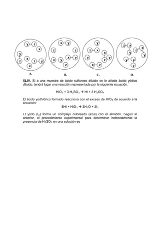 y        z                  x        y                      y
                                                                                  z       x
                   x                                                                                  x
                           z                   z          z       x                               z
y                                                                         x               y
                                                                                                          y
      x                                    x   y      y                       y
z              z       y   x      y                                       z           y       x
          x                           z                       x       z                       z

          A.                          B.                          C.                      D.
    XLIV. Si a una muestra de ácido sulfuroso diluido se le añade ácido yódico
    diluido, tendrá lugar una reacción representada por la siguiente ecuación:

                               HIO 3 + 3 H 2 SO 3  HI + 3 H 2 SO 4

    El ácido yodhídrico formado reacciona con el exceso de HIO 3 de acuerdo a la
    ecuación:
                              5HI + HIO 3  3H 2 O + 3I 2

    El yodo (I 2 ) forma un complejo coloreado (azul) con el almidón. Según lo
    anterior, el procedimiento experimental para determinar indirectamente la
    presencia de H 2 SO 3 en una solución es
 