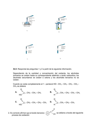 XLV. Responda las preguntas 1 y 2 a partir de la siguiente información.

     Dependiendo de la cantidad y concentración del oxidante, los alcoholes
     primarios se oxidan hasta su correspondiente aldehído o ácido carboxílico; los
     alcoholes secundarios se oxidan a cetona y los alcoholes terciarios no se
     oxidan.

     Cuando se oxida completamente el 1 - pentanol HO - CH 2 - CH 2 - CH 2 - CH 2 -
     CH 3 se obtiene
              O                                       O
        A.                                       B.
                  C – CH2 – CH2 – CH3                      C – CH2 – CH2 – CH2 – CH3
             HO                                       H

              O                                       O
        C.                                       D.
                  C – CH2 – CH2 – CH2 – CH3                C – CH2 – CH2 – CH3
             HO                                       H

                                                      O
                                                 C
2. Es correcto afirmar que el ácido benzoico               se obtiene a través del siguiente
                                                      OH
    proceso de oxidación
 