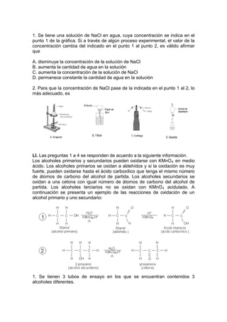 1. Se tiene una solución de NaCl en agua, cuya concentración se indica en el
punto 1 de la gráfica. Si a través de algún proceso experimental, el valor de la
concentración cambia del indicado en el punto 1 al punto 2, es válido afirmar
que

A. disminuye la concentración de la solución de NaCl
B. aumenta la cantidad de agua en la solución
C. aumenta la concentración de la solución de NaCl
D. permanece constante la cantidad de agua en la solución

2. Para que la concentración de NaCl pase de la indicada en el punto 1 al 2, lo
más adecuado, es




LI. Las preguntas 1 a 4 se responden de acuerdo a la siguiente información.
Los alcoholes primarios y secundarios pueden oxidarse con KMnO 4 en medio
ácido. Los alcoholes primarios se oxidan a aldehídos y si la oxidación es muy
fuerte, pueden oxidarse hasta el ácido carboxílico que tenga el mismo número
de átomos de carbono del alcohol de partida. Los alcoholes secundarios se
oxidan a una cetona con igual número de átomos de carbono del alcohol de
partida. Los alcoholes terciarios no se oxidan con KMnO 4 acidulado. A
continuación se presenta un ejemplo de las reacciones de oxidación de un
alcohol primario y uno secundario:




1. Se tienen 3 tubos de ensayo en los que se encuentran contenidos 3
alcoholes diferentes.
 