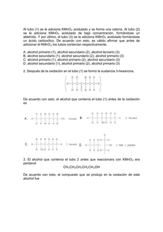 Al tubo (1) se le adiciona KMnO 4 acidulado y se forma una cetona. Al tubo (2)
se le adiciona KMnO 4 acidulado de baja concentración, formándose un
aldehído. Y por último, al tubo (3) se le adiciona KMnO 4 acidulado formándose
un ácido carboxílico. De acuerdo con esto, es válido afirmar que antes de
adicionar el KMnO 4 los tubos contenían respectivamente.

A. alcohol primario (1), alcohol secundario (2), alcohol terciario (3)
B. alcohol secundario (1), alcohol secundario (2), alcohol primario (3)
C. alcohol primario (1), alcohol primario (2), alcohol secundario (3)
D. alcohol secundario (1), alcohol primario (2), alcohol primario (3)

2. Después de la oxidación en el tubo (1) se formó la sustancia 3-hexanona.




De acuerdo con esto, el alcohol que contenía el tubo (1) antes de la oxidación
es




3. El alcohol que contenía el tubo 2 antes que reaccionara con KMnO 4 era
pentanol.
                          CH 3 CH 2 CH 2 CH 2 CH 2 OH

De acuerdo con esto, el compuesto que se produjo en la oxidación de este
alcohol fue
 