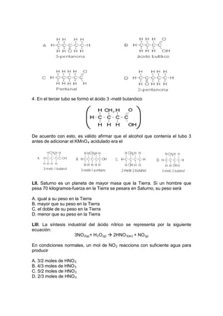 4. En el tercer tubo se formó el ácido 3 -metil butanóico




De acuerdo con esto, es válido afirmar que el alcohol que contenía el tubo 3
antes de adicionar el KMnO 4 acidulado era el




LII. Saturno es un planeta de mayor masa que la Tierra. Si un hombre que
pesa 70 kilogramos-fuerza en la Tierra se pesara en Saturno, su peso será

A. igual a su peso en la Tierra
B. mayor que su peso en la Tierra
C. el doble de su peso en la Tierra
D. menor que su peso en la Tierra

LIII. La síntesis industrial del ácido nítrico se representa por la siguiente
ecuación:
                     3NO 2(g) + H 2 O (g)  2HNO 3(ac) + NO (g)

En condiciones normales, un mol de NO 2 reacciona con suficiente agua para
producir

A. 3/2 moles de HNO 3
B. 4/3 moles de HNO 3
C. 5/2 moles de HNO 3
D. 2/3 moles de HNO 3
 