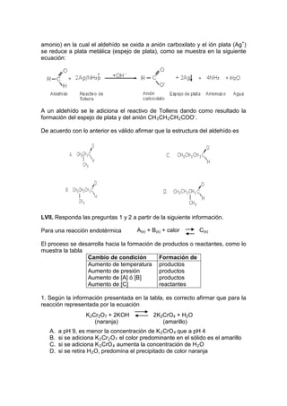amonio) en la cual el aldehído se oxida a anión carboxilato y el ión plata (Ag+)
se reduce a plata metálica (espejo de plata), como se muestra en la siguiente
ecuación:




A un aldehído se le adiciona el reactivo de Tollens dando como resultado la
formación del espejo de plata y del anión CH 3 CH 2 CH 2 COO-.

De acuerdo con lo anterior es válido afirmar que la estructura del aldehído es




LVII. Responda las preguntas 1 y 2 a partir de la siguiente información.

Para una reacción endotérmica            A(s) + B(s) + calor       C(s)

El proceso se desarrolla hacia la formación de productos o reactantes, como lo
muestra la tabla
                 Cambio de condición         Formación de
                 Aumento de temperatura productos
                 Aumento de presión          productos
                 Aumento de [A] ó [B]        productos
                 Aumento de [C]              reactantes

1. Según la información presentada en la tabla, es correcto afirmar que para la
reacción representada por la ecuación
                   K2Cr2O7 + 2KOH               2K2CrO4 + H2O
                      (naranja)                    (amarillo)
   A.   a pH 9, es menor la concentración de K 2 CrO 4 que a pH 4
   B.   si se adiciona K 2 Cr 2 O 7 el color predominante en el sólido es el amarillo
   C.   si se adiciona K 2 CrO 4 aumenta la concentración de H 2 O
   D.   si se retira H 2 O, predomina el precipitado de color naranja
 