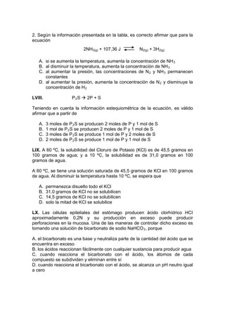 2. Según la información presentada en la tabla, es correcto afirmar que para la
ecuación
                           2NH3(g) + 107,36 J         N2(g) + 3H2(g)

   A. si se aumenta la temperatura, aumenta la concentración de NH 3
   B. al disminuir la temperatura, aumenta la concentración de NH 3
   C. al aumentar la presión, las concentraciones de N 2 y NH 3 permanecen
      constantes
   D. al aumentar la presión, aumenta la concentración de N 2 y disminuye la
      concentración de H 2

LVIII.               P 2 S  2P + S

Teniendo en cuenta la información estequiométrica de la ecuación, es válido
afirmar que a partir de

   A.    3 moles de P 2 S se producen 2 moles de P y 1 mol de S
   B.    1 mol de P 2 S se producen 2 moles de P y 1 mol de S
   C.    3 moles de P 2 S se produce 1 mol de P y 2 moles de S
   D.    2 moles de P 2 S se produce 1 mol de P y 1 mol de S

LIX. A 60 ºC, la solubilidad del Cloruro de Potasio (KCl) es de 45,5 gramos en
100 gramos de agua; y a 10 ºC, la solubilidad es de 31,0 gramos en 100
gramos de agua.

A 60 ºC, se tiene una solución saturada de 45,5 gramos de KCl en 100 gramos
de agua. Al disminuir la temperatura hasta 10 ºC, se espera que

   A.    permanezca disuelto todo el KCl
   B.    31,0 gramos de KCl no se solubilicen
   C.    14,5 gramos de KCl no se solubilicen
   D.    solo la mitad de KCl se solubilice

LX. Las células epiteliales del estómago producen ácido clorhídrico HCI
aproximadamente 0,2N y su producción en exceso puede producir
perforaciones en la mucosa. Una de las maneras de controlar dicho exceso es
tomando una solución de bicarbonato de sodio NaHCO 3 , porque

A. el bicarbonato es una base y neutraliza parte de la cantidad del ácido que se
encuentra en exceso
B. los ácidos reaccionan fácilmente con cualquier sustancia para producir agua
C. cuando reacciona el bicarbonato con el ácido, los átomos de cada
compuesto se subdividen y eliminan entre sí
D. cuando reacciona el bicarbonato con el ácido, se alcanza un pH neutro igual
a cero
 