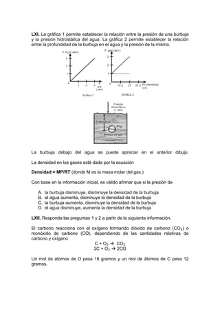 LXI. La gráfica 1 permite establecer la relación entre la presión de una burbuja
y la presión hidrostática del agua. La gráfica 2 permite establecer la relación
entre la profundidad de la burbuja en el agua y la presión de la misma.




La burbuja debajo del agua se puede apreciar en el anterior dibujo.

La densidad en los gases está dada por la ecuación

Densidad = MP/RT (donde M es la masa molar del gas.)

Con base en la información inicial, es válido afirmar que si la presión de

   A.   la burbuja disminuye, disminuye la densidad de la burbuja
   B.   el agua aumenta, disminuye la densidad de la burbuja
   C.   la burbuja aumenta, disminuye la densidad de la burbuja
   D.   el agua disminuye, aumenta la densidad de la burbuja

LXII. Responda las preguntas 1 y 2 a partir de la siguiente información.

El carbono reacciona con el oxígeno formando dióxido de carbono (CO 2 ) o
monóxido de carbono (CO), dependiendo de las cantidades relativas de
carbono y oxígeno
                             C + O 2  CO 2
                             2C + O 2  2CO

Un mol de átomos de O pesa 16 gramos y un mol de átomos de C pesa 12
gramos.
 