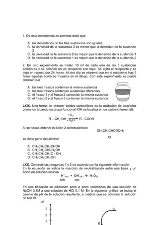 1. De esta experiencia es correcto decir que

   A. las densidades de las tres sustancias son iguales
   B. la densidad de la sustancia 3 es menor que la densidad de la sustancia
      2
   C. la densidad de la sustancia 2 es mayor que la densidad de la sustancia 1
   D. la densidad de la sustancia 1 es mayor que la densidad de la sustancia 2

2. En otro experimento se miden 10 ml de cada una de las 3 sustancias
anteriores y se colocan en un recipiente con tapa. Se agita el recipiente y se
deja en reposo por 24 horas. Al otro día se observa que en el recipiente hay 3
fases líquidas como se muestra en el dibujo. Con este experimento se puede
concluir que

   A.   los tres frascos contenían la misma sustancia
   B.   los tres frascos contenían sustancias diferentes
   C.   el frasco 1 y el frasco 2 contenían la misma sustancia
   D.   el frasco 2 y el frasco 3 contenían la misma sustancia

LXIX. Una forma de obtener ácidos carboxílicos es la oxidación de alcoholes
primarios (cuando su grupo funcional -OH se localiza en un carbono terminal).
                                 +O2
                      R – CH2 OH - H O   R - COOH
                                    2


Si se desea obtener el ácido 2-clorobutanóico
                                                     CH3CH2CHCOOH1

                                                             Cl
se debe partir del alcohol

   A.   CH 3 CH 2 CH 2 CHOH
   B.   CH 3 CH 2 CHCH 2 OH
   C.   CH 3 CH 2 CH 2 C - OH
   D.   CH 3 CH 2 CH 2 OH

LXX. Conteste las preguntas 1 y 2 de acuerdo con la siguiente información.
En la ecuación se indica la reacción de neutralización entre una base y un
ácido en solución acuosa
                          H+ (ac) + OH- (ac)  H 2 O (l)
                         ácido      base

En una titulación se adicionan poco a poco volúmenes de una solución de
NaOH 0,1M a una solución de HCl 0,1 M. En la siguiente gráfica se indica el
cambio de pH de la solución resultante, a medida que se adiciona la solución
de NaOH
            pH

                 12
                                                                  .
                                                                  C
                 10

                  8
                                                      B
 