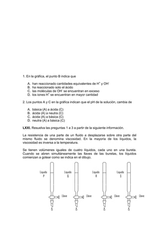 1. En la gráfica, el punto B indica que

   A.   han reaccionado cantidades equivalentes de H+ y OH-
   B.   ha reaccionado solo el ácido
   C.   las moléculas de OH- se encuentran en exceso
   D.   los iones H+ se encuentran en mayor cantidad

2. Los puntos A y C en la gráfica indican que el pH de la solución, cambia de

   A.   básica (A) a ácida (C)
   B.   ácida (A) a neutra (C)
   C.   ácida (A) a básica (C)
   D.   neutra (A) a básica (C)

LXXI. Resuelva las preguntas 1 a 3 a partir de la siguiente información.

La resistencia de una parte de un fluido a desplazarse sobre otra parte del
mismo fluido se denomina viscosidad. En la mayoría de los líquidos, la
viscosidad es inversa a la temperatura.

Se tienen volúmenes iguales de cuatro líquidos, cada uno en una bureta.
Cuando se abren simultáneamente las llaves de las buretas, los líquidos
comienzan a gotear como se indica en el dibujo.



             Liquido          Liquido                Liquido       Liquido
                P                Q                      R             S




                            Llave            Llave               Llave          Llave
 