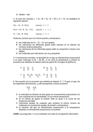 D. ideales - real

4. Si para las mezclas L = H 2 , M = N 2 , N = CO y X = O 2 se establece la
siguiente relación

2H 2 + O 2  2H 2 O           relación 2 : 1 : 2

H 2 O + CO  H 2 + CO 2       relación 1 : 1 : 1 : 1

N 2 + 3H 2  2NH 3            relación 1 : 3 : 2

Podemos concluir que a la misma presión y temperatura

   A. las moléculas de H 2 – O 2 – N 2 son iguales
   B. los volúmenes de diferentes gases están siempre en la relación de
      números enteros pequeños
   C. los volúmenes de los diferentes gases están en proporción inversa a los
      dígitos
   D. las moléculas que intervienen son muy pequeñas

5. A condiciones normales, la densidad de un gas es directamente proporcional
a su peso molecular d 1 /d 2 = M 1 /M 2 , si se varía la temperatura y presión la
ecuación que satisface la relación para los gases M y N según la gráfica es

        A. d1    P2    T1               B. d1      P1   T2
           d2    P1    T2                  d2      P2   T1

        C. d1    P2 + P1     T1+ T2     D. d1      P2   T2
           d2       P1         T2          d2      P1   T1

6. De acuerdo con la ecuación que sintetiza la relación V, T, P para un gas, de
las siguientes afirmaciones, ¿cuál corresponde a dicha ecuación?
                V1P1       V2P2
                 T1        T2

   A. la velocidad de difusión de dos gases es inversamente proporcional a la
      raíz cuadrada de sus densidades. A una misma temperatura
   B. en la mezcla de gases la presión total es igual a la suma de las
      presiones parciales
   C. volúmenes iguales de cualquier gas contiene el mismo número de
      moléculas en condiciones iguales de presión y temperatura
   D. el volumen del gas es directamente proporcional a la temperatura
      absoluta e inversamente proporcional a la presión.

LXXIII. Las preguntas 1 a 3 se contestan con base en la siguiente información.
 