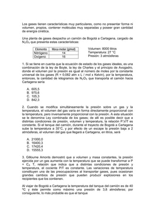 Los gases tienen características muy particulares, como no presentar forma ni
volumen, propios, contener moléculas muy separadas y poseer gran cantidad
de energía cinética.

Una planta de gases despacha un camión de Bogotá a Cartagena, cargado de
N 2 O 5 que presenta estas características:

          Elemento   Masa molar (g/mol)        Volumen: 8000 litros
         Nitrógeno         14                  Temperatura: 27 °C
         Oxígeno           16                  Presión: 3 atmósferas

1. Si se tiene en cuenta que la ecuación de estado de los gases ideales, es una
combinación de la ley de Boyle, la ley de Charles y el principio de Avogadro,
donde el volumen por la presión es igual al número de moles por la constante
universal de los gases (R = 0,082 atm x L / mol x Kelvin), por la temperatura,
entonces, la cantidad de kilogramos de N 2 O 5 que transporta el camión hacia
Cartagena sería

   A.   605,5
   B.   975,6
   C.   105,3
   D.   842,3

2. Cuando se modifica simultáneamente la presión sobre un gas y la
temperatura, el volumen del gas varía en forma directamente proporcional con
la temperatura, pero inversamente proporcional con la presión. A esta situación
se le denomina Ley combinada de los gases; de allí es posible decir que a
distintas condiciones de presión, volumen y temperatura, la relación P.V/T es
constante. Si el tanque del camión, durante el trayecto de Bogotá a Cartagena
sube la temperatura a 35°C, y por efecto de un escape la presión baja a 2
atmósferas, el volumen del gas que llegará a Cartagena, en litros, será

   A.   21000,0
   B.   16400,3
   C.   17420,4
   D.   15555,3

3. Gilloume Amonts demostró que a volumen y masa constantes, la presión
ejercida por un gas aumenta con la temperatura que se puede transformar a P
= C A T, relación que indica que a distintas condiciones de presión y
temperatura, el cociente P/T es constante. Las variaciones de temperatura
constituyen una de las preocupaciones al transportar gases, pues ocasionan
grandes cambios de presión que pueden producir explosiones en los
recipientes que los contienen.

Al viajar de Bogotá a Cartagena la temperatura del tanque del camión es de 40
ºC y éste permite como máximo una presión de 3,8 atmósferas; por
consiguiente, lo más probable es que el tanque
 