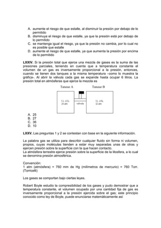 A. aumente el riesgo de que estalle, al disminuir la presión por debajo de lo
      permitido
   B. disminuya el riesgo de que estalle, ya que la presión está por debajo de
      lo permitido
   C. se mantenga igual el riesgo, ya que la presión no cambia, por lo cual no
      es posible que estalle
   D. aumente el riesgo de que estalle, ya que aumenta la presión por encima
      de lo permitido

LXXIV. Si la presión total que ejerce una mezcla de gases es la suma de las
presiones parciales, teniendo en cuenta que a temperatura constante el
volumen de un gas es inversamente proporcional a la presión, entonces,
cuando se tienen dos tanques a la misma temperatura –como lo muestra la
gráfica-. Al abrir la válvula cada gas se expande hasta ocupar 6 litros. La
presión total en atmósferas que ejerce la mezcla es
                           Tanque A               Tanque B



                            5 L. d O2               3 L. d N2
                            24 atm      válvula     32 atm



   A.   25
   B.   27
   C.   36
   D.   10

LXXV. Las preguntas 1 y 2 se contestan con base en la siguiente información.

La palabra gas se utiliza para describir cualquier fluido sin forma ni volumen,
propios, cuyas moléculas tienden a estar muy separadas unas de otras y
ejercen presión sobre la superficie con la que hacen contacto.
La atmósfera terrestre ejerce presión sobre la superficie de la litosfera, a lo cual
se denomina presión atmosférica.

Convención:
1 atm (atmósfera) = 760 mm de Hg (milímetros de mercurio) = 760 Torr.
(Torricelli)

Los gases se comportan bajo ciertas leyes.

Robert Boyle estudio la compresibilidad de los gases y pudo demostrar que a
temperatura constante, el volumen ocupado por una cantidad fija de gas es
inversamente proporcional a la presión ejercida sobre el gas; este principio
conocido como ley de Boyle, puede enunciarse matemáticamente así
 