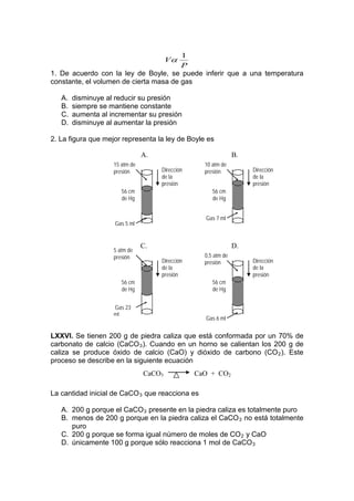 1
                                        Vα
                                        P
1. De acuerdo con la ley de Boyle, se puede inferir que a una temperatura
constante, el volumen de cierta masa de gas

   A.   disminuye al reducir su presión
   B.   siempre se mantiene constante
   C.   aumenta al incrementar su presión
   D.   disminuye al aumentar la presión

2. La figura que mejor representa la ley de Boyle es

                                A.                              B.
                    15 atm de                      10 atm de
                    presión          Dirección     presión           Dirección
                                     de la                           de la
                                     presión                         presión
                       56 cm                          56 cm
                       de Hg                          de Hg


                                                   Gas 7 ml
                    Gas 5 ml


                                C.                              D.
                    5 atm de
                    presión                        0,5 atm de
                                     Dirección     presión           Dirección
                                     de la                           de la
                                     presión                         presión
                       56 cm                          56 cm
                       de Hg                          de Hg


                    Gas 23
                    ml
                                                   Gas 6 ml


LXXVI. Se tienen 200 g de piedra caliza que está conformada por un 70% de
carbonato de calcio (CaCO 3 ). Cuando en un horno se calientan los 200 g de
caliza se produce óxido de calcio (CaO) y dióxido de carbono (CO 2 ). Este
proceso se describe en la siguiente ecuación
                                CaCO3            CaO + CO2

La cantidad inicial de CaCO 3 que reacciona es

   A. 200 g porque el CaCO 3 presente en la piedra caliza es totalmente puro
   B. menos de 200 g porque en la piedra caliza el CaCO 3 no está totalmente
      puro
   C. 200 g porque se forma igual número de moles de CO 2 y CaO
   D. únicamente 100 g porque sólo reacciona 1 mol de CaCO 3
 