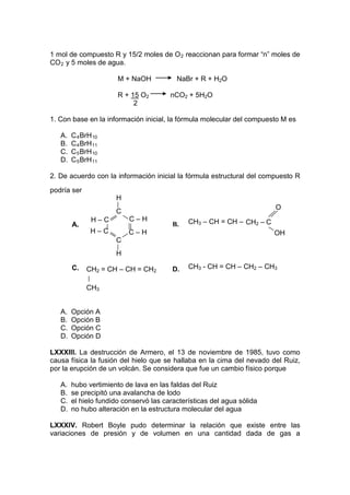 1 mol de compuesto R y 15/2 moles de O 2 reaccionan para formar “n” moles de
CO 2 y 5 moles de agua.

                       M + NaOH           NaBr + R + H2O

                       R + 15 O2        nCO2 + 5H2O
                            2

1. Con base en la información inicial, la fórmula molecular del compuesto M es

   A.   C 4 BrH 10
   B.   C 4 BrH 11
   C.   C 5 BrH 10
   D.   C 5 BrH 11

2. De acuerdo con la información inicial la fórmula estructural del compuesto R

podría ser
                      H
                                                                        O
                      C
               H–C         C–H                CH3 – CH = CH – CH2 – C
        A.                               B.
               H–C        C–H                                           OH
                      C
                      H

        C.   CH2 = CH – CH = CH2         D.   CH3 - CH = CH – CH2 – CH3


             CH3


   A.   Opción A
   B.   Opción B
   C.   Opción C
   D.   Opción D

LXXXIII. La destrucción de Armero, el 13 de noviembre de 1985, tuvo como
causa física la fusión del hielo que se hallaba en la cima del nevado del Ruiz,
por la erupción de un volcán. Se considera que fue un cambio físico porque

   A.   hubo vertimiento de lava en las faldas del Ruiz
   B.   se precipitó una avalancha de lodo
   C.   el hielo fundido conservó las características del agua sólida
   D.   no hubo alteración en la estructura molecular del agua

LXXXIV. Robert Boyle pudo determinar la relación que existe entre las
variaciones de presión y de volumen en una cantidad dada de gas a
 