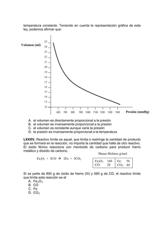 temperatura constante. Teniendo en cuenta la representación gráfica de esta
 ley, podemos afirmar que:


                25
Volumen (ml)    24
                23
                22
                21
                20
                19
                18
                17
                16
                15
                14
                13
                12
                        680   780   880   980 1080 1180 1280 1380 1480   Presión (mmHg)

    A.   el volumen es directamente proporcional a la presión
    B.   el volumen es inversamente proporcional a la presión
    C.   el volumen es constante aunque varíe la presión
    D.   la presión es inversamente proporcional a la temperatura

 LXXXV. Reactivo límite es aquel, que limita o restringe la cantidad de producto
 que se formará en la reacción, no importa la cantidad que halla de otro reactivo.
 El óxido férrico reacciona con monóxido de carbono para producir hierro
 metálico y dióxido de carbono.
                                                    Masas Molares g/mol
          Fe2O3 + 3CO  2Fe + 3CO2
                                                  Fe2O3: 160     Fe:    56
                                                  CO:     28     CO2: 44

 Si se parte de 800 g de óxido de hierro (III) y 560 g de CO, el reactivo límite
 que limita esta reacción es el
    A. Fe 2 O 3
    B. CO
    C. Fe
    D. CO 2
 