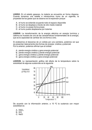 LXXXVI. En el estado gaseoso, la materia se encuentra en forma dispersa.
Cuando tomamos una botella e introducimos humo de un cigarrillo, la
propiedad de los gases que se observa es la expansión porque

   A.   el humo se extiende ocupando todo el espacio disponible
   B.   el humo se desplaza a través de otro medio material
   C.   el humo no posee forma propia
   D.   el humo puede desplazarse por tuberías

LXXXVII. La transformación de la energía eléctrica en energía lumínica y
calórica es muestra de una de las características fundamentales de la energía,
que es la capacidad de cambiar de una forma a otra.

Si analizamos el descenso de un ciclista por una carretera, podemos ver que
se presentan básicamente dos formas de energía: cinética y potencial.
Por lo anterior, podemos afirmar que el ciclista

   A.   pierde energía cinética y gana energía potencial
   B.   pierde energía cinética y pierde energía potencial
   C.   gana energía cinética y pierde energía potencial
   D.   gana energía cinética y gana energía potencial

LXXXVIII. La representación gráfica del efecto de la temperatura sobre la
solubilidad de algunas sustancias es la siguiente
                                                 KNO3
                          80
           Solubilidad
           g/100g H2O     70
                          60
                          50                                         KCl

                          40                                         NaCl

                          30
                          20
                          10
                                                                     CaCrO4
                                0     20     40     60    80   100
                                           Temperatura °C

De acuerdo con la información anterior, a 15 ºC la sustancia con mayor
solubilidad es

   A. KNO 3
   B. KCl
   C. NaCl
 