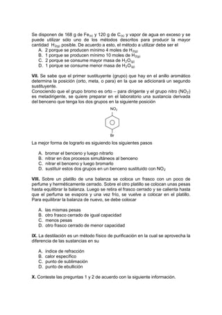 Se disponen de 168 g de Fe (s) y 120 g de C (s) y vapor de agua en exceso y se
puede utilizar sólo uno de los métodos descritos para producir la mayor
cantidad H 2(g) posible. De acuerdo a esto, el método a utilizar debe ser el
   A. 2 porque se producen mínimo 4 moles de H 2(g)
   B. 1 porque se producen mínimo 10 moles de H 2(g)
   C. 2 porque se consume mayor masa de H 2 O (g)
   D. 1 porque se consume menor masa de H 2 O (g)

VII. Se sabe que el primer sustituyente (grupo) que hay en el anillo aromático
determina la posición (orto, meta, o para) en la que se adicionará un segundo
sustituyente.
Conociendo que el grupo bromo es orto – para dirigente y el grupo nitro (NO 2 )
es metadirigente, se quiere preparar en el laboratorio una sustancia derivada
del benceno que tenga los dos grupos en la siguiente posición
                                        NO2




                                        Br

La mejor forma de lograrlo es siguiendo los siguientes pasos

   A.   bromar el benceno y luego nitrarlo
   B.   nitrar en dos procesos simultáneos al benceno
   C.   nitrar el benceno y luego bromarlo
   D.   sustituir estos dos grupos en un benceno sustituido con NO 2

VIII. Sobre un platillo de una balanza se coloca un frasco con un poco de
perfume y herméticamente cerrado. Sobre el otro platillo se colocan unas pesas
hasta equilibrar la balanza. Luego se retira el frasco cerrado y se calienta hasta
que el perfuma se evapora y una vez frío, se vuelve a colocar en el platillo.
Para equilibrar la balanza de nuevo, se debe colocar

   A.   las mismas pesas
   B.   otro frasco cerrado de igual capacidad
   C.   menos pesas
   D.   otro frasco cerrado de menor capacidad

IX. La destilación es un método físico de purificación en la cual se aprovecha la
diferencia de las sustancias en su

   A.   índice de refracción
   B.   calor específico
   C.   punto de sublimación
   D.   punto de ebullición

X. Conteste las preguntas 1 y 2 de acuerdo con la siguiente información.
 