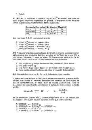 D. CaCrO 4

LXXXIX. En un mol de un compuesto hay 6,02x1023 moléculas, este valor es
igual al peso molecular expresado en gramos. El siguiente cuadro muestra
varias características fundamentales de tres sustancias

                  Sustancia No. moles No. átomos Masa (g)
                  Cloro         2          A       71
                  Amoníaco      B      6,02x1023   34
                                               23
                  PH 3          2     12,04x10      C

Los valores de A, B, C, son respectivamente

   A.   12,04x1023 átomos – 2 moles – 34 g
   B.   1,204x1023 átomos – 2 moles – 34 g
   C.   12,04x1023 átomos – 20 moles – 34 g
   D.   12,04x1023 átomos – 2 moles – 3,4 g

XC. Al calentar cristales anaranjados de dicromato de amonio se descomponen
obteniéndose tres productos distintos: un sólido verde "óxido de cromo (III)" y
dos gases: nitrógeno y vapor de agua. Al descomponer totalmente 2g de
dicromato de amonio la suma de las masas de los tres productos

   A.   será mayor de 2g porque se obtienen tres productos a partir de uno
   B.   será exactamente 2g
   C.   será menor de 2g ya que dos de los productos obtenidos son gases
   D.   no se puede calcular hasta que se utilice la ecuación de la reacción

XCI. Conteste las preguntas 1 y 2 a partir de la siguiente información.

1. De acuerdo con Arrhenius (1887) un ácido es un compuesto que en solución
acuosa libera iones H+. Además, estableció que mientras un ácido fuerte se
disocia completamente, el ácido débil se disocia parcialmente. Para la
disociación de un ácido débil se establece la constante de disociación indicada
por K a .
                                          +       -             [H+][A- ]_
             HA (débil)                 H + A            Ka =     [HA]

En un erlenmeyer se tiene HNO 3 (ácido fuerte) 0,5M a 25 ºC. En relación con
las especies en solución acuosa, es válido afirmar que están presentes

   A.   0,5M NO- 3 (ac) y 0,5M H+ (ac)
   B.   0,5M HNO 3 (ac) , 0,5M H 3 O+ (ac) , 0,5M NO- 3 (ac)
   C.   0,4M NO 3 - (ac) y 0,1M H+ (ac)
   D.   0,1M HNO 3 (ac) , 0,2M H 3 O+ (ac) , 0,2M NO 3 - (ac)
 