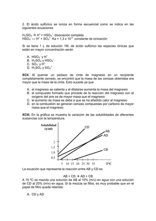 2. El ácido sulfúrico se ioniza en forma secuencial como se indica en las
siguientes ecuaciones

H 2 SO 4  H+ + HSO 4 - disociación completa
HSO 4 - ↔ H+ + SO 4 = Ka = 1,3 x 10-2 constante de ionización

Si se tiene 1 L de solución 1M, de ácido sulfúrico las especies iónicas que
están en mayor concentración serán

   A.   HSO 4 - y H+
   B.   H 2 SO 4 y HSO 4 -
   C.   SO 4 - y H+
   D.   H 2 SO 4 y SO 4 =

XCII. Al quemar un pedazo de cinta de magnesio en un recipiente
completamente cerrado, se encontró que la masa de las cenizas obtenidas era
mayor que la masa de la cinta. Esto sucede ya que

   A. el magnesio se calienta y al dilatarse aumenta la masa del magnesio
   B. el compuesto formado que procede de la reacción del magnesio con el
      oxígeno del aire es de mayor masa que el magnesio
   C. el aumento de masa se debe a que se ha añadido calor al magnesio
   D. en la combustión se generan cenizas compuestas por carbono de mayor
      masa que el magnesio

XCIII. En la gráfica se muestra la variación de las solubilidades de diferentes
sustancias con la temperatura.

               Solubilidad
                                            CD
                 (g/ml)
                                                           AB
                                                          AD

                         2
                       1,5
                                                          CB
                       1,0
                       0,5
                             5   10 15 20 25 30 35          T°C
La ecuación que representa la reacción entre AB y CD es

                               AB + CD  AD + CB
A 15 ºC se mezcla una solución de AB al 10% (m/v) en agua con una solución
de CD al 20% (m/v) en agua. Si la mezcla se filtra, es muy probable que en el
papel de filtro quede retenido

   A. CD y AD
 
