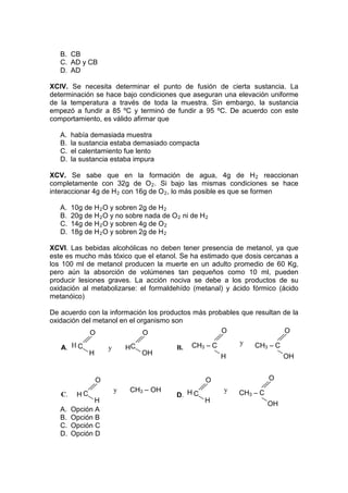 B. CB
   C. AD y CB
   D. AD

XCIV. Se necesita determinar el punto de fusión de cierta sustancia. La
determinación se hace bajo condiciones que aseguran una elevación uniforme
de la temperatura a través de toda la muestra. Sin embargo, la sustancia
empezó a fundir a 85 ºC y terminó de fundir a 95 ºC. De acuerdo con este
comportamiento, es válido afirmar que

   A.   había demasiada muestra
   B.   la sustancia estaba demasiado compacta
   C.   el calentamiento fue lento
   D.   la sustancia estaba impura

XCV. Se sabe que en la formación de agua, 4g de H 2 reaccionan
completamente con 32g de O 2 . Si bajo las mismas condiciones se hace
interaccionar 4g de H 2 con 16g de O 2 , lo más posible es que se formen

   A.   10g de H 2 O y sobren 2g de H 2
   B.   20g de H 2 O y no sobre nada de O 2 ni de H 2
   C.   14g de H 2 O y sobren 4g de O 2
   D.   18g de H 2 O y sobren 2g de H 2

XCVI. Las bebidas alcohólicas no deben tener presencia de metanol, ya que
este es mucho más tóxico que el etanol. Se ha estimado que dosis cercanas a
los 100 ml de metanol producen la muerte en un adulto promedio de 60 Kg,
pero aún la absorción de volúmenes tan pequeños como 10 ml, pueden
producir lesiones graves. La acción nociva se debe a los productos de su
oxidación al metabolizarse: el formaldehído (metanal) y ácido fórmico (ácido
metanóico)

De acuerdo con la información los productos más probables que resultan de la
oxidación del metanol en el organismo son
            O                 O                     O                  O
                                                             y
   A. H C             y       HC          B.   CH3 – C           CH3 – C
              H                    OH                    H                  OH


                  O                                 O                  O
                          y   CH3 – OH                   y
   C.    HC                               D. H C             CH3 – C
               H                                    H                  OH
   A.   Opción A
   B.   Opción B
   C.   Opción C
   D.   Opción D
 