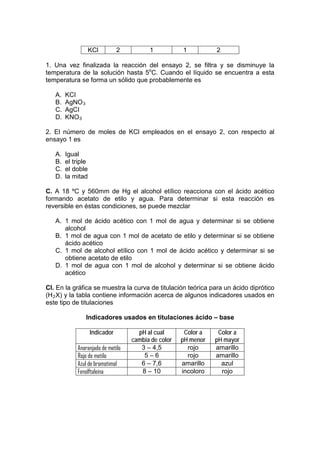 KCl         2         1           1          2

1. Una vez finalizada la reacción del ensayo 2, se filtra y se disminuye la
temperatura de la solución hasta 5oC. Cuando el líquido se encuentra a esta
temperatura se forma un sólido que probablemente es

   A.   KCI
   B.   AgNO 3
   C.   AgCI
   D.   KNO 3

2. El número de moles de KCl empleados en el ensayo 2, con respecto al
ensayo 1 es

   A.   Igual
   B.   el triple
   C.   el doble
   D.   la mitad

C. A 18 ºC y 560mm de Hg el alcohol etílico reacciona con el ácido acético
formando acetato de etilo y agua. Para determinar si esta reacción es
reversible en éstas condiciones, se puede mezclar

   A. 1 mol de ácido acético con 1 mol de agua y determinar si se obtiene
      alcohol
   B. 1 mol de agua con 1 mol de acetato de etilo y determinar si se obtiene
      ácido acético
   C. 1 mol de alcohol etílico con 1 mol de ácido acético y determinar si se
      obtiene acetato de etilo
   D. 1 mol de agua con 1 mol de alcohol y determinar si se obtiene ácido
      acético

CI. En la gráfica se muestra la curva de titulación teórica para un ácido diprótico
(H 2 X) y la tabla contiene información acerca de algunos indicadores usados en
este tipo de titulaciones

                 Indicadores usados en titulaciones ácido – base

                    Indicador         pH al cual       Color a    Color a
                                    cambia de color   pH menor   pH mayor
             Anaranjado de metilo      3 – 4,5          rojo     amarillo
             Rojo de metilo             5–6             rojo     amarillo
             Azul de bromotimol        6 – 7,6        amarillo     azul
             Fenolftaleína             8 – 10         incoloro     rojo
 