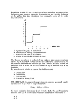Para titular el ácido diprótico (H 2 X) con una base cualquiera, se desea utilizar
indicadores para observar los puntos de equivalencia que han sido ilustrados
en la gráfica. Los dos indicadores más adecuados para tal fin serán
respectivamente
                   pH

                 9
                 8
                 7
                 6
                 5
                 4
                 3
                 2
                 1
                                                            VBase (ml)
                          5    10   15 20    25 30
   A.   rojo de metilo y azul de bromotimol
   B.   anaranjado de metilo y azul de bromotimol
   C.   anaranjado de metilo y fenolftaleína
   D.   azul de bromotimol y anaranjado de metilo

CII. Cuando se calienta la sustancia X se producen dos nuevos materiales
sólidos Y y W. Cuando Y y W se someten separadamente a calentamiento, no
se producen materiales más sencillos que ellos. Después de varios análisis, se
determina que el sólido W es muy soluble en agua, mientras que Y es
insoluble.
De acuerdo con lo anterior, el material X probablemente es

   A.   una solución
   B.   un elemento
   C.   un compuesto
   D.   una mezcla heterogénea

CIII. A 500°C y 30 atm. de presión se produce una sustancia gaseosa S a partir
de la reacción de Q y R en un recipiente cerrado

                           10 Q (g) + 20 R (g)  10 S (g)

Se hacen reaccionar 5 moles de Q con 10 moles de R. Una vez finalizada la
reacción entre Q y R, el número de moles de S presentes en el recipiente es

   A. 2
   B. 3
 
