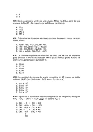 C. 4
   D. 5

CIV. Se desea preparar un litro de una solución 1M de Na 2 CO 3 a partir de una
muestra de Na 2 CO 3 . Se requerirá de NaCO 3 una cantidad de

   A.   53 g
   B.   06 g
   C.   212 g
   D.   414 g

CV. Ordenadas las siguientes soluciones acuosas de acuerdo con su carácter
ácido, resulta

   A.   NaOH > HCl > CH 3 COOH > NH 3
   B.   HCl > CH 3 COOH > NH 3 > NaOH
   C.   HCl > CH 3 COOH > NaOH > NH 3
   D.   NH 3 > NaOH > CH 3 COOH > HCl

CVI. La cantidad de gramos de hidróxido de sodio (NaOH) que se requieren
para preparar 1 litro de una solución 1M es (Masa-fórmula-gramo NaOH: 40
gramos/mol, porcentaje de pureza 99 %)

   A.   19.80
   B.   20.20
   C.   39.60
   D.   40.00
   E.   40.40

CVII. La cantidad de átomos de azufre contenidos en 49 gramos de ácido
sulfúrico (H 2 SO 4 ) es (H=1 u.m.a.; S=32 u.m.a.; O=16 u.m.a.)

   A.   3.01 x 1023
   B.   6.02 x 1023
   C.   1.20 x 1024
   D.   9.03 x 1023
   E.   3.01 x 1024

CVIII. A partir de la reacción de deshidrohalogenación del halogenuro de alquilo
CH 3 - CH 2 - CH 2 Cl + KOH alcohol se obtiene H 2 O y

   A.   CH 3   - C = CH + KCl
   B.   CH 3   - CH 2 = CH 3 + KCl
   C.   CH 3   - CH = CH 2 + KCl
   D.   CH 2   = C = CH 2 + KCl
   E.   CH 3   - CH - CH 3 + KCl
                 I
                OH
 