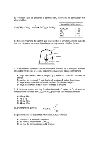 La ecuación que se presenta a continuación, representa la combustión del
alcohol etílico.

                                                           MASAS MOLARES (g/mol)
C2H5OH(l) + 3O2(g)           2CO2(g) + 3H2O(g)
                                                         C2H5OH          :    46
                                                         O2              :    32
                                                         CO2              :   44
                                                         H2O              :   18

Se tiene un mechero de alcohol que es encendido y simultáneamente cubierto
con una campana transparente en la que no hay entrada ni salida de aire.

                                           Campana



                                              llama

                                                 mechero


                                                 etano
                                                 l



1. Si el mechero contiene 3 moles de etanol y dentro de la campana quedan
atrapadas 9 moles de O 2 , es de esperar que cuando se apague el mechero

   A. haya reaccionado todo el oxígeno y queden sin combustir 2 moles de
   etanol
   B. queden sin combustir 1 mol de etanol y sobren 2 moles de oxígeno
   C. haya reaccionado todo el etanol y sobren 6 moles de oxígeno
   D. haya reaccionado todo el etanol con todo el oxígeno

2. Si dentro de la campana hay 3 moles de etanol y 3 moles de O 2 , al terminar
la reacción la cantidad de CO 2(g) y H 2 O (g) producida será respectivamente

   A. 88 g y 54 g
   B. 2 g y 3 g
   C. 46 g y 96 g
   D. 44 g y 18 g
                                                  O
XI. De la fórmula química       CH3 CH2 – C
                                                 OH
Se pueden hacer las siguientes inferencias. EXCEPTO que

   A. corresponde a un ácido orgánico
   B. su fórmula molecular es C 3 H 6 O 2
   C. un mol del compuesto pesa 62 gramos
 